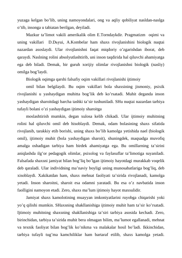 yuzaga kelgan bo’lib, uning namoyondalari, ong va aqliy qobiliyat nasldan-naslga
o’tib, insonga u tabiatan berilgan, deyiladi.
Mazkur ta’limot vakili amerikalik olim E.Torndaykdir. Pragmatizm  oqimi va
uning vakillari   D.Dьyui, A.Kombelar  ham  shaxs  rivojlanishini  biologik nuqtai
nazardan  asoslaydi.  Ular  rivojlanishni  faqat  miqdoriy  o’zgarishdan  iborat,  deb
qaraydi. Naslning rolini absolyutlashtirib, uni inson taqdirida hal qiluvchi ahamiyatga
ega deb biladi. Demak, bir  guruh xorijiy olimlar rivojlanishni  biologik (nasliy)
omilga bog’laydi.
Biologik oqimga qarshi falsafiy oqim vakillari rivojlanishi ijtimoiy
omil  bilan  belgilaydi.  Bu  oqim  vakillari  bola  shaxsining  jismoniy,  psixik
rivojlanishi u yashaydigan muhitta bog’lik deb ko’rsatadi. Muhit deganda inson
yashaydigan sharoitdagi barcha tashki ta’sir tushuniladi. SHu nuqtai nazardan tarbiya
tufayli bolani o’zi yashaydigan ijtimoiy sharoitga
moslashtirish mumkin, degan xulosa kelib chikadi. Ular ijtimoiy muhitning
rolini hal qiluvchi omil deb hisoblaydi. Demak, odam bolasining shaxs sifatida
rivojlanib, tarakkiy etib borishi, uning shaxs bo’lib kamolga yetishida nael (biologik
omil), ijtimoiy muhit (bola yashaydigan sharoit), shuningdek, maqsadga muvofiq
amalga  oshadigan  tarbiya  ham  birdek  ahamiyatga ega.  Bu  omillarning  ta’sirini
aniqlashda ilg’or pedagogik olimlar, psixolog va faylasuflar ta’limotiga suyaniladi.
Falsafada shaxsni jamiyat bilan bog’liq bo’lgan ijtimoiy hayotdagi murakkab voqelik
deb qaraladi. Ular individning ma’naviy boyligi uning munosabatlariga bog’liq, deb
xisoblaydi. Xakikatdan ham, shaxs mehnat faoliyati ta’sirida rivojlanadi, kamolga
yetadi. Inson sharoitni, sharoit esa odamni yaratadi. Bu esa o’z navbatida inson
faolligini namoyon etadi. Zero, shaxs ma’lum ijtimoiy hayot maxsulidir.
Jamiyat shaxs kamolotining muayyan imkoniyatlarini ruyobga chiqarishi yoki
yo’q qilishi mumkin. SHaxsning shakllanishiga ijtimoiy muhit ham ta’sir ko’rsatadi.
Ijtimoiy muhitning shaxsning shakllanishiga ta’siri tarbiya asosida kechadi. Zero,
birinchidan, tarbiya ta’sirida muhit bera olmagan bilim, ma’lumot egallanadi, mehnat
va texnik faoliyat bilan bog’lik ko’nikma va malakalar hosil bo’ladi. Ikkinchidan,
tarbiya  tufayli  tug’ma  kamchiliklar ham  bartaraf  etilib,  shaxs  kamolga  yetadi.
