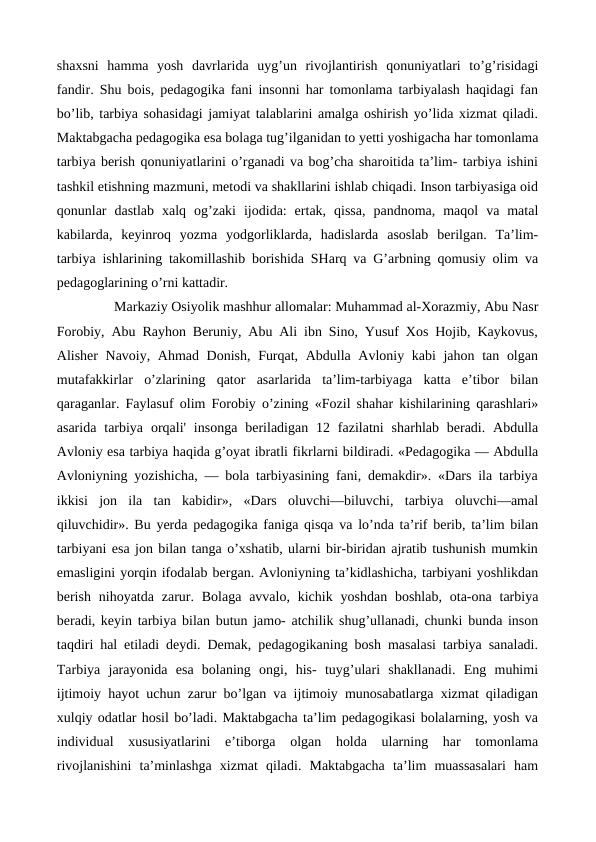 shaxsni  hamma  yosh  davrlarida uyg’un  rivojlantirish  qonuniyatlari  to’g’risidagi
fandir. Shu bois, pedagogika fani insonni har tomonlama tarbiyalash haqidagi fan
bo’lib, tarbiya sohasidagi jamiyat talablarini amalga oshirish yo’lida xizmat qiladi.
Maktabgacha pedagogika esa bolaga tug’ilganidan to yetti yoshigacha har tomonlama
tarbiya berish qonuniyatlarini o’rganadi va bog’cha sharoitida ta’lim- tarbiya ishini
tashkil etishning mazmuni, metodi va shakllarini ishlab chiqadi. Inson tarbiyasiga oid
qonunlar  dastlab  xalq  og’zaki  ijodida:  ertak,  qissa,  pandnoma,  maqol  va  matal
kabilarda,  keyinroq  yozma  yodgorliklarda,  hadislarda  asoslab  berilgan.  Ta’lim-
tarbiya ishlarining takomillashib borishida SHarq va G’arbning qomusiy olim va
pedagoglarining o’rni kattadir.
        Markaziy Osiyolik mashhur allomalar: Muhammad al-Xorazmiy, Abu Nasr
Forobiy, Abu Rayhon Beruniy, Abu Ali ibn Sino, Yusuf Xos Hojib, Kaykovus,
Alisher Navoiy, Ahmad Donish, Furqat, Abdulla Avloniy kabi  jahon tan olgan
mutafakkirlar  o’zlarining  qator  asarlarida  ta’lim-tarbiyaga  katta  e’tibor  bilan
qaraganlar. Faylasuf olim Forobiy o’zining «Fozil shahar kishilarining qarashlari»
asarida  tarbiya  orqali' insonga  beriladigan  12 fazilatni  sharhlab beradi.  Abdulla
Avloniy esa tarbiya haqida g’oyat ibratli fikrlarni bildiradi. «Pedagogika — Abdulla
Avloniyning yozishicha, — bola tarbiyasining fani, demakdir». «Dars ila tarbiya
ikkisi  jon  ila  tan  kabidir»,  «Dars  oluvchi—biluvchi,  tarbiya  oluvchi—amal
qiluvchidir». Bu yerda pedagogika faniga qisqa va lo’nda ta’rif berib, ta’lim bilan
tarbiyani esa jon bilan tanga o’xshatib, ularni bir-biridan ajratib tushunish mumkin
emasligini yorqin ifodalab bergan. Avloniyning ta’kidlashicha, tarbiyani yoshlikdan
berish  nihoyatda  zarur. Bolaga  avvalo,  kichik  yoshdan  boshlab,  ota-ona  tarbiya
beradi, keyin tarbiya bilan butun jamo- atchilik shug’ullanadi, chunki bunda inson
taqdiri hal etiladi deydi. Demak, pedagogikaning bosh masalasi tarbiya sanaladi.
Tarbiya  jarayonida  esa  bolaning  ongi,  his-  tuyg’ulari  shakllanadi.  Eng  muhimi
ijtimoiy hayot uchun zarur bo’lgan va ijtimoiy munosabatlarga xizmat qiladigan
xulqiy odatlar hosil bo’ladi. Maktabgacha ta’lim pedagogikasi bolalarning, yosh va
individual  xususiyatlarini  e’tiborga  olgan  holda  ularning  har  tomonlama
rivojlanishini  ta’minlashga  xizmat  qiladi.  Maktabgacha  ta’lim  muassasalari  ham
