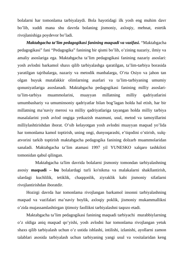 bolalarni har tomonlama tarbiyalaydi. Bola hayotidagi ilk yosh eng muhim davr
bo’lib,  xuddi  mana  shu  davrda  bolaning  jismoniy,  axloqiy,  mehnat,  estetik
rivojlanishiga poydevor bo’ladi.
Maktabgacha ta’lim pedagogikasi fanining maqsadi va vazifasi. “Maktabgacha
pedagogikasi” fani “Pedagogika” fanining bir qismi bo’lib, o’zining nazariy, ilmiy va
amaliy asoslariga ega. Maktabgacha ta’lim pedagogikasi fanining nazariy asoslari:
yosh avlodni barkamol shaxs qilib tarbiyalashga qaratilgan, ta’lim-tarbiya borasida
yaratilgan tajribalarga, nazariy va metodik manbalarga, O’rta Osiyo va jahon tan
olgan  buyuk  mutafakkir  olimlarning  asarlari  va  ta’lim-tarbiyaning  umumiy
qonuniyatlariga  asoslanadi.  Maktabgacha  pedagogikasi  fanining  milliy  asoslari-
ta’lim-tarbiya  muammolarini,  muayyan  millatning  milliy  qadriyatlarini
umumbashariy va umuminsoniy qadriyatlar bilan bog’lagan holda hal etish, har bir
millatning ma’naviy merosi va milliy qadriyatlariga tayangan holda milliy tarbiya
masalalarini yosh avlod ongiga yetkazish mazmuni, usul, metod va tamoyillarini
milliylashtirishdan iborat. O’sib kelayotgan yosh avlodni muayyan maqsad yo’lida
har tomonlama kamol toptirish, uning ongi, dunyoqarashi, e’tiqodini o’stirish, xulq-
atvorini tarkib toptirish maktabgacha pedagogika fanining dolzarb muammolaridan
sanaladi.  Maktabgacha  ta’lim  atamasi  1997  yil  YUNESKO  xalqaro  tashkiloti
tomonidan qabul qilingan. 
     Maktabgacha ta'lim davrida bolalarni jismoniy tomondan tarbiyalashning
asosiy maqsadi  –  bu  bolalardagi  turli  ko'nikma  va  malakalarni  shakllantirish,
ulardagi  kuchlilik,  tetiklik,  chaqqonlik,  ziyraklik  kabi  jismoniy  sifatlarni
rivojlantirishdan iboratdir.   
Hozirgi davrda har tomonlama rivojlangan barkamol insonni tarbiyalashning
maqsad  va vazifalari  ma’naviy boylik, axloqiy poklik, jismoniy mukammallikni
o’zida mujassamlashtirgan ijtimoiy faollikni tarbiyalashni taqozo etadi.
Maktabgacha ta’lim pedagogikasi fanining maqsadi tarbiyachi  murabbiylarning
o’z oldiga aniq maqsad qo’yishi, yosh avlodni har tomonlama rivojlangan yetuk
shaxs qilib tarbiyalash uchun o’z ustida ishlashi, intilishi, izlanishi, ayollarni zamon
talablari asosida tarbiyalash uchun tarbiyaning yangi  usul va vositalaridan keng

