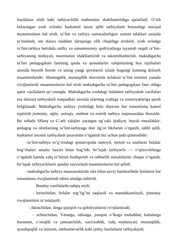 foydalana  olish  kabi  tarbiyachilik  mahoratini  shakllantirishga  qaratiladi.  O’sib
kelayotgan  yosh  avlodni  barkamol  inson  qilib  tarbiyalash  borasidagi  mavjud
muammolarni hal etish, ta’lim va tarbiya samaradorligini zamon talablari asosida
ta’minlash,  uni  dunyo talablari  darajasiga  olib chiqishga  erishish,  yosh  avlodga
ta’lim-tarbiya berishda milliy va umuminsoniy qadriyatlarga tayanish orqali ta’lim-
tarbiyaning mohiyati, mazmunini shakllantirish va takomillashtirish, maktabgacha
ta’lim  pedagogikasi  fanining  qoida  va  qonunlarini  xalqimizning  boy  tajribalari
asosida boyitib borish va uning yangi qirralarini izlash bugungi kunning dolzarb
muammolaridir. Shuningdek, mustaqillik sharoitida uzluksiz ta’lim tizimini yanada
rivojlantirish muammolarini hal etish maktabgacha ta’lim pedagogikasi fani oldiga
qator vazifalarni qo’ymoqda. Maktabgacha yoshdagi bolalarni tarbiyalash vazifalari
esa shaxsni tarbiyalash maqsadlari asosida ularning yoshiga va xususiyatlariga qarab
belgilanadi. Maktabgacha  tarbiya yoshidagi  bola  shaxsini  har  tomonlama kamol
toptirish jismoniy, aqliy, axloqiy, mehnat va estetik tarbiya majmuasidan iboratdir.
Bu sohada SHarq va G’arb xalqlari yaratgan og’zaki ijodiyot, buyuk mutafakkir,
pedagog va olimlarning ta’lim-tarbiyaga doir ilg’or fikrlarini o’rganib, tahlil qilib,
barkamol insonni tarbiyalash jarayonini o’rganish biz uchun juda qimmatlidir:
- ta’lim-tarbiya to’g’risidagi qonun-qoida tamoyil, metod va usullarni bolalar
bog’chalari  amaliy  hayoti  bilan  bog’lab,  bo’lajak  tarbiyachi  —  o’qituvchilarga
o’rgatish hamda xalq ta’limini boshqarish va rahbarlik masalalarini chuqur o’rganib,
bo’lajak tarbiyachilarni qanday tayyorlash muammolarini hal qilish;
- maktabgacha tarbiya muassasalarida oila bilan uzviy hamkorlikda bolalarni har
tomonlama rivojlantirish ishini amalga oshirish. 
     Bunday vazifalarda tadqiq etish;
   -  birinchidan,  bolalar  sog’lig’ini  saqlaydi  va  mustahkamlaydi,  jismoniy
rivojlanishini ta’minlaydi;  
   - ikkinchidan, ilmga qiziqish va qobiliyatlarini rivojlantiradi; 
   -  uchinchidan,  Vatanga,  tabiatga,  jonajon  o’lkaga  muhabbat,  kattalarga
hurmatni,  o’rtoqlik  va  jamoatchilik,  xayrixohlik,  xulq  madaniyati,  mustaqillik,
uyushqoqlik va intizom, mehnatsevarlik kabi ijobiy fazilatlarni tarbiyalaydi; 
