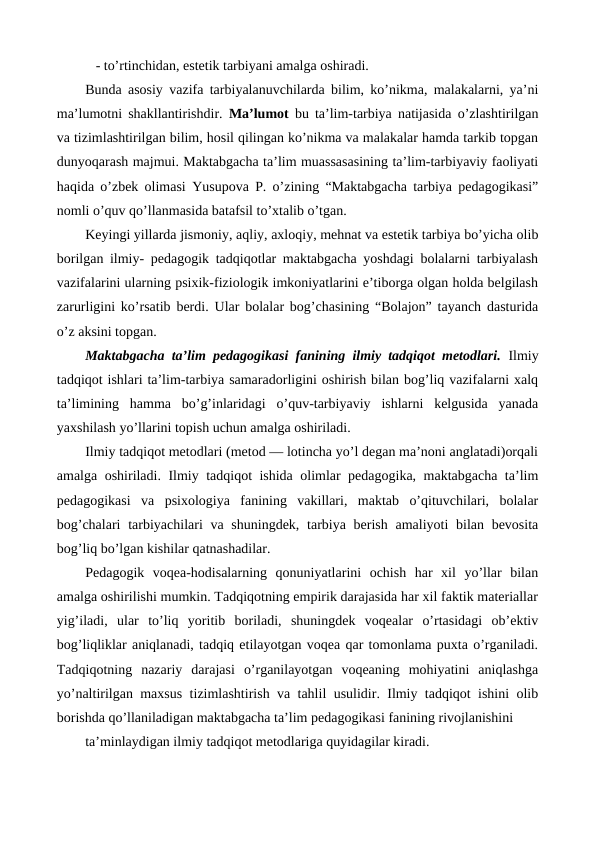    - to’rtinchidan, estetik tarbiyani amalga oshiradi. 
Bunda asosiy vazifa tarbiyalanuvchilarda bilim, ko’nikma, malakalarni, ya’ni
ma’lumotni shakllantirishdir.  Ma’lumot bu ta’lim-tarbiya natijasida o’zlashtirilgan
va tizimlashtirilgan bilim, hosil qilingan ko’nikma va malakalar hamda tarkib topgan
dunyoqarash majmui. Maktabgacha ta’lim muassasasining ta’lim-tarbiyaviy faoliyati
haqida o’zbek olimasi  Yusupova P. o’zining “Maktabgacha tarbiya pedagogikasi”
nomli o’quv qo’llanmasida batafsil to’xtalib o’tgan. 
Keyingi yillarda jismoniy, aqliy, axloqiy, mehnat va estetik tarbiya bo’yicha olib
borilgan ilmiy- pedagogik tadqiqotlar maktabgacha yoshdagi bolalarni tarbiyalash
vazifalarini ularning psixik-fiziologik imkoniyatlarini e’tiborga olgan holda belgilash
zarurligini ko’rsatib berdi. Ular bolalar bog’chasining “Bolajon” tayanch dasturida
o’z aksini topgan. 
Maktabgacha ta’lim pedagogikasi fanining ilmiy tadqiqot metodlari.  Ilmiy
tadqiqot ishlari ta’lim-tarbiya samaradorligini oshirish bilan bog’liq vazifalarni xalq
ta’limining  hamma  bo’g’inlaridagi  o’quv-tarbiyaviy  ishlarni  kelgusida  yanada
yaxshilash yo’llarini topish uchun amalga oshiriladi.
Ilmiy tadqiqot metodlari (metod — lotincha yo’l degan ma’noni anglatadi)orqali
amalga oshiriladi. Ilmiy tadqiqot ishida olimlar pedagogika, maktabgacha ta’lim
pedagogikasi  va  psixologiya  fanining  vakillari,  maktab  o’qituvchilari,  bolalar
bog’chalari  tarbiyachilari  va shuningdek, tarbiya berish amaliyoti  bilan bevosita
bog’liq bo’lgan kishilar qatnashadilar.
Pedagogik  voqea-hodisalarning  qonuniyatlarini  ochish  har  xil  yo’llar  bilan
amalga oshirilishi mumkin. Tadqiqotning empirik darajasida har xil faktik materiallar
yig’iladi,  ular  to’liq  yoritib  boriladi,  shuningdek  voqealar  o’rtasidagi  ob’ektiv
bog’liqliklar aniqlanadi, tadqiq etilayotgan voqea qar tomonlama puxta o’rganiladi.
Tadqiqotning  nazariy  darajasi  o’rganilayotgan  voqeaning  mohiyatini  aniqlashga
yo’naltirilgan maxsus tizimlashtirish va tahlil usulidir. Ilmiy tadqiqot ishini olib
borishda qo’llaniladigan maktabgacha ta’lim pedagogikasi fanining rivojlanishini
ta’minlaydigan ilmiy tadqiqot metodlariga quyidagilar kiradi.
