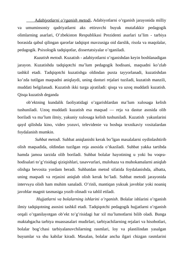       
 
 A  dabiyotlarni o’rganish metodi
 
 . Adabiyotlarni o’rganish jarayonida milliy
va  umuminsoniy  qadriyatlarni  aks  ettiruvchi  buyuk  mutafakkir  pedagogik
olimlarning asarlari, O’zbekiston Respublikasi Prezidenti asarlari ta’lim - tarbiya
borasida qabul qilingan qarorlar tadqiqot mavzusiga oid darslik, risola va maqolalar,
pedagogik. Psixologik tadqiqotlar, dissertatsiyalar o’rganiladi.
       Kuzatish metodi. Kuzatish - adabiyotlarni o’rganishdan keyin boshlanadigan
jarayon.  Kuzatishda  tadqiqotchi  ma’lum  pedagogik  hodisani,  maqsadni  ko’zlab
tashkil  etadi.  Tadqiqotchi  kuzatishga  oldindan  puxta  tayyorlanadi,  kuzatishdan
ko’zda tutilgan maqsadni aniqlaydi, uning dasturi rejalari tuziladi, kuzatish manzili,
muddati belgilanadi. Kuzatish ikki turga ajratiladi: qisqa va uzoq muddatli kuzatish.
Qisqa kuzatish deganda 
ob’ektning  kundalik  faoliyatidagi  o’zgarishlardan  ma’lum  xulosaga  kelish
tushuniladi. Uzoq muddatli kuzatish esa maqsad — reja va dastur asosida olib
boriladi va ma’lum ilmiy, yakuniy xulosaga kelish tushuniladi. Kuzatish  yakunlarini
qayd qilishda kino, video yozuvi, televidenie va boshqa texnikaviy vositalardan
foydalanish mumkin.
       Suhbat metodi. Suhbat aniqlanishi kerak bo’lgan masalalarni oydinlashtirib
olish maqsadida, oldindan tuzilgan reja asosida o’tkaziladi. Suhbat yakka tartibda
hamda jamoa tarzida olib boriladi. Suhbat bolalar hayotining u yoki bu voqea-
hodisalari to’g’risidagi qiziqishlari, tasavvurlari, mulohaza va muhokamalarni aniqlab
olishga bevosita yordam beradi. Suhbatdan metod sifatida foydalanishda, albatta,
uning maqsadi va rejasini aniqlab olish kerak bo’ladi. Suhbat metodi jarayonida
intervьyu olish ham muhim sanaladi. O’rinli, mantiqan yuksak javoblar yoki noaniq
javoblar magnit tasmasiga yozib olinadi va tahlil etiladi.
       Hujjatlarni va bolalarning ishlarini o’rganish. Bolalar ishlarini o’rganish
ilmiy tadqiqotning asosini tashkil etadi. Tadqiqotchi pedagogik hujjatlarni o’rganish
orqali o’rganilayotgan ob’ekt to’g’risidagi har xil ma’lumotlarni bilib oladi. Bunga
maktabgacha tarbiya muassasalari mudirlari, tarbiyachilarning rejalari va hisobotlari,
bolalar  bog’chasi tarbiyalanuvchilarning  rasmlari,  loy  va  plastilindan  yasalgan
buyumlar va shu kabilar kiradi. Masalan, bolalar ancha ilgari chizgan rasmlarini
