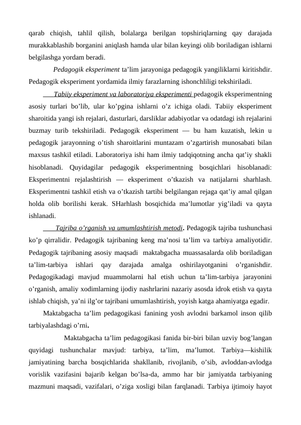 qarab chiqish,  tahlil  qilish,  bolalarga  berilgan  topshiriqlarning  qay  darajada
murakkablashib borganini aniqlash hamda ular bilan keyingi olib boriladigan ishlarni
belgilashga yordam beradi.
     Pedagogik eksperiment ta’lim jarayoniga pedagogik yangiliklarni kiritishdir.
Pedagogik eksperiment yordamida ilmiy farazlarning ishonchliligi tekshiriladi. 
      
 
 Tabiiy eksperiment va laboratoriya
 
    eksperimenti 
 
 pedagogik eksperimentning
asosiy turlari bo’lib, ular ko’pgina ishlarni o’z ichiga oladi. Tabiiy eksperiment
sharoitida yangi ish rejalari, dasturlari, darsliklar adabiyotlar va odatdagi ish rejalarini
buzmay  turib  tekshiriladi.  Pedagogik  eksperiment  —  bu  ham  kuzatish,  lekin  u
pedagogik jarayonning o’tish sharoitlarini muntazam o’zgartirish munosabati bilan
maxsus tashkil etiladi. Laboratoriya ishi ham ilmiy tadqiqotning ancha qat’iy shakli
hisoblanadi.  Quyidagilar  pedagogik  eksperimentning  bosqichlari  hisoblanadi:
Eksperimentni  rejalashtirish  —  eksperiment  o’tkazish  va  natijalarni  sharhlash.
Eksperimentni tashkil etish va o’tkazish tartibi belgilangan rejaga qat’iy amal qilgan
holda olib borilishi  kerak. SHarhlash bosqichida ma’lumotlar  yig’iladi va qayta
ishlanadi.
      
 
 Tajriba o’rganish va umumlashtirish metodi
 
 . Pedagogik tajriba tushunchasi
ko’p qirralidir. Pedagogik tajribaning keng ma’nosi ta’lim va tarbiya amaliyotidir.
Pedagogik tajribaning asosiy maqsadi  maktabgacha muassasalarda olib boriladigan
ta’lim-tarbiya  ishlari  qay  darajada  amalga
 oshirilayotganini  o’rganishdir.
Pedagogikadagi  mavjud  muammolarni  hal  etish  uchun  ta’lim-tarbiya  jarayonini
o’rganish, amaliy xodimlarning ijodiy nashrlarini nazariy asosda idrok etish va qayta
ishlab chiqish, ya’ni ilg’or tajribani umumlashtirish, yoyish katga ahamiyatga egadir.
Maktabgacha ta’lim pedagogikasi fanining yosh avlodni barkamol inson qilib
tarbiyalashdagi o’rni.
         Maktabgacha ta’lim pedagogikasi fanida bir-biri bilan uzviy bog’langan
quyidagi  tushunchalar  mavjud:  tarbiya,  ta’lim,  ma’lumot.  Tarbiya—kishilik
jamiyatining  barcha  bosqichlarida  shakllanib,  rivojlanib,  o’sib,  avloddan-avlodga
vorislik vazifasini bajarib kelgan bo’lsa-da, ammo har bir jamiyatda tarbiyaning
mazmuni maqsadi, vazifalari, o’ziga xosligi bilan farqlanadi. Tarbiya ijtimoiy hayot
