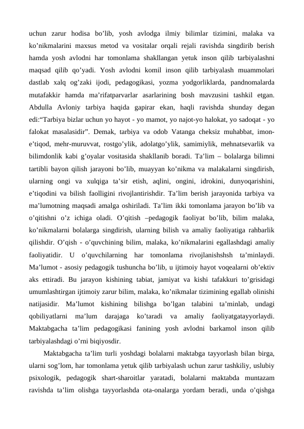 uchun  zarur  hodisa  bo’lib,  yosh  avlodga  ilmiy  bilimlar  tizimini,  malaka  va
ko’nikmalarini maxsus metod va vositalar orqali rejali ravishda singdirib berish
hamda yosh avlodni har tomonlama shakllangan yetuk inson qilib tarbiyalashni
maqsad  qilib  qo’yadi.  Yosh  avlodni  komil  inson  qilib  tarbiyalash  muammolari
dastlab  xalq  og’zaki  ijodi,  pedagogikasi,  yozma  yodgorliklarda,  pandnomalarda
mutafakkir  hamda ma’rifatparvarlar  asarlarining  bosh  mavzusini  tashkil  etgan.
Abdulla Avloniy  tarbiya  haqida  gapirar  ekan,  haqli  ravishda  shunday  degan
edi:“Tarbiya bizlar uchun yo hayot - yo mamot, yo najot-yo halokat, yo sadoqat - yo
falokat masalasidir”. Demak, tarbiya va odob Vatanga cheksiz muhabbat, imon-
e’tiqod, mehr-muruvvat, rostgo’ylik, adolatgo’ylik, samimiylik, mehnatsevarlik va
bilimdonlik kabi g’oyalar vositasida shakllanib boradi. Ta’lim – bolalarga bilimni
tartibli bayon qilish jarayoni bo’lib, muayyan ko’nikma va malakalarni singdirish,
ularning  ongi  va  xulqiga  ta’sir  etish,  aqlini,  ongini,  idrokini,  dunyoqarishini,
e’tiqodini va bilish faolligini rivojlantirishdir. Ta’lim berish jarayonida tarbiya va
ma’lumotning maqsadi amalga oshiriladi. Ta’lim ikki tomonlama jarayon bo’lib va
o’qitishni  o’z  ichiga  oladi.  O’qitish  –pedagogik  faoliyat  bo’lib,  bilim  malaka,
ko’nikmalarni bolalarga singdirish, ularning bilish va amaliy faoliyatiga rahbarlik
qilishdir. O’qish - o’quvchining bilim, malaka, ko’nikmalarini egallashdagi amaliy
faoliyatidir.  U  o’quvchilarning  har  tomonlama  rivojlanishshsh  ta’minlaydi.
Ma’lumot - asosiy pedagogik tushuncha bo’lib, u ijtimoiy hayot voqealarni ob’ektiv
aks ettiradi.  Bu jarayon kishining  tabiat, jamiyat  va kishi  tafakkuri  to’grisidagi
umumlashtirgan ijtimoiy zarur bilim, malaka, ko’nikmalar tizimining egallab olinishi
natijasidir.  Ma’lumot  kishining  bilishga  bo’lgan  talabini  ta’minlab,  undagi
qobiliyatlarni  ma’lum  darajaga  ko’taradi  va  amaliy  faoliyatgatayyorlaydi.
Maktabgacha  ta’lim  pedagogikasi  fanining  yosh  avlodni  barkamol  inson  qilib
tarbiyalashdagi o’rni biqiyosdir.
Maktabgacha ta’lim turli yoshdagi bolalarni maktabga tayyorlash bilan birga,
ularni sog’lom, har tomonlama yetuk qilib tarbiyalash uchun zarur tashkiliy, uslubiy
psixologik,  pedagogik  shart-sharoitlar  yaratadi,  bolalarni  maktabda  muntazam
ravishda  ta’lim  olishga  tayyorlashda  ota-onalarga  yordam  beradi, unda o’qishga
