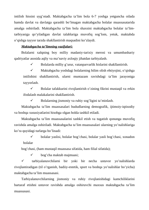 intilish hissini uyg’otadi. Maktabgacha ta’lim bola 6-7 yoshga yetguncha oilada
hamda davlat va davlatga qarashli bo’lmagan maktabgacha bolalar muassasatarida
amalga oshiriladi. Maktabgacha ta’lim bola shaxsini maktabgacha bolalar ta’lim-
tarbiyasiga  qo’yiladigan  davlat  talablariga  muvofiq  sog’lom,  yetuk,  maktabda
o’qishga tayyor tarzda shakllantirish maqsadini ko’zlaydi.
Maktabgacha ta’limning vazifalari:
Bolalarni  xalqning  boy  milliy  madaniy-tarixiy  merosi  va  umumbashariy
qadriyatlar asosida aqliy va ma’naviy axloqiy jihatdan tarbiyalash.

Bolalarda milliy g’urur, vatanparvarlik hislarini shakllantirish.

Maktabgacha yoshdagi bolalarning bilim olish ehtiyojini, o’qishga
intilishini  shakllantirish,  ularni  muntazam  ravishdagi  ta’lim  jarayoniga
tayyorlash.

Bolalar tafakkurini rivojlantirish o’zining fikrini mustaqil va erkin
ifodalash malakalarini shakllantirish.

Bolalarning jismoniy va ruhiy sog’ligini ta’minlash.
Maktabgacha ta’lim muassasalari hududlarning demografik, ijtimoiy-iqtisodiy
va boshqa xususiyatlarini hisobga olgan holda tashkil etiladi.
Maktabgacha ta’lim muassasalarini tashkil etish va tugatish qonunga muvofiq
ravishda amalga oshiriladi. Maktabgacha ta’lim muassasalari ularning yo’nalishlariga
ko’ra quyidagi turlarga bo’linadi:

bolalar yaslisi, bolalar bog’chasi, bolalar yasli bog’chasi, xonadon
bolalar
bog’chasi, (ham mustaqil muassasa sifatida, ham filial sifatida);

bog’cha maktab majmuasi;

tarbiyalanuvchilarni  bir  yoki  bir  necha  ustuvor  yo’nalishlarda
rivojlantiradigan (til o’rganish, badiiy-estetik, sport va boshqa yo’nalishlar bo’yicha)
maktabgacha ta’lim muassasasi.
Tarbiyalanuvchilarning  jismoniy  va  ruhiy  rivojlanishidagi kamchiliklarini
bartaraf  etishni  ustuvor  ravishda  amalga  oshiruvchi  maxsus maktabgacha  ta’lim
muassasasi. 
