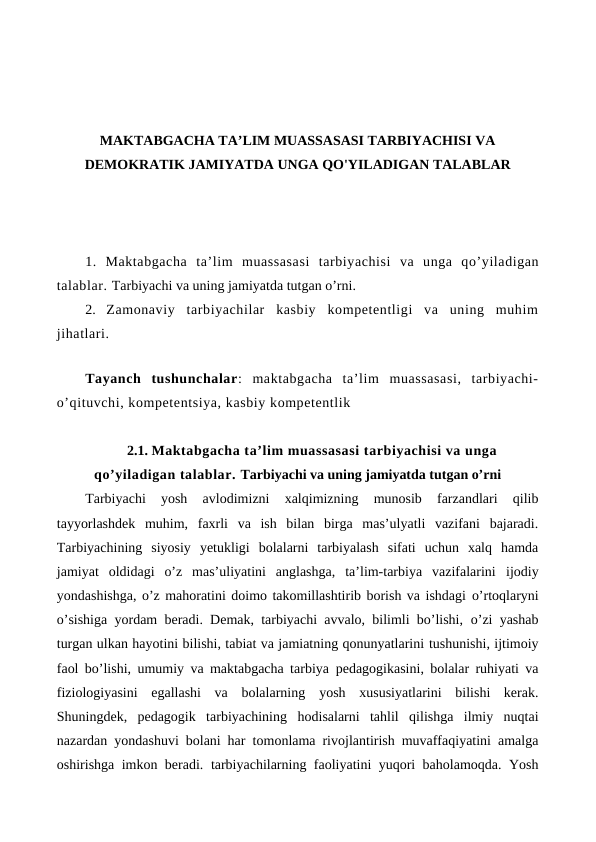 MAKTABGACHA TA’LIM MUASSASASI TARBIYACHISI VA
DEMOKRATIK JAMIYATDA UNGA QO'YILADIGAN TALABLAR
1.  Maktabgacha ta’lim muassasasi tarbiyachisi va unga qo’yiladigan
talablar. Tarbiyachi va uning jamiyatda tutgan o’rni.
2.  Zamonaviy  tarbiyachilar  kasbiy  kompetentligi  va  uning  muhim
jihatlari.
Tayanch tushunchalar:  maktabgacha  ta’lim  muassasasi,  tarbiyachi-
o’qituvchi, kompetentsiya, kasbiy kompetentlik
2.1. Maktabgacha ta’lim muassasasi tarbiyachisi va unga
qo’yiladigan talablar. Tarbiyachi va uning jamiyatda tutgan o’rni
Tarbiyachi  yosh  avlodimizni  xalqimizning  munosib  farzandlari  qilib
tayyorlashdek  muhim,  faxrli  va  ish  bilan  birga  mas’ulyatli  vazifani  bajaradi.
Tarbiyachining  siyosiy  yetukligi  bolalarni  tarbiyalash  sifati  uchun  xalq  hamda
jamiyat  oldidagi  o’z  mas’uliyatini  anglashga,  ta’lim-tarbiya  vazifalarini ijodiy
yondashishga, o’z mahoratini doimo takomillashtirib borish va ishdagi o’rtoqlaryni
o’sishiga yordam beradi. Demak, tarbiyachi avvalo, bilimli bo’lishi, o’zi yashab
turgan ulkan hayotini bilishi, tabiat va jamiatning qonunyatlarini tushunishi, ijtimoiy
faol bo’lishi, umumiy va maktabgacha tarbiya pedagogikasini, bolalar ruhiyati va
fiziologiyasini  egallashi  va  bolalarning yosh  xususiyatlarini  bilishi  kerak.
Shuningdek,  pedagogik  tarbiyachining hodisalarni  tahlil  qilishga  ilmiy  nuqtai
nazardan yondashuvi bolani har tomonlama rivojlantirish muvaffaqiyatini amalga
oshirishga imkon beradi. tarbiyachilarning faoliyatini yuqori baholamoqda. Yosh
