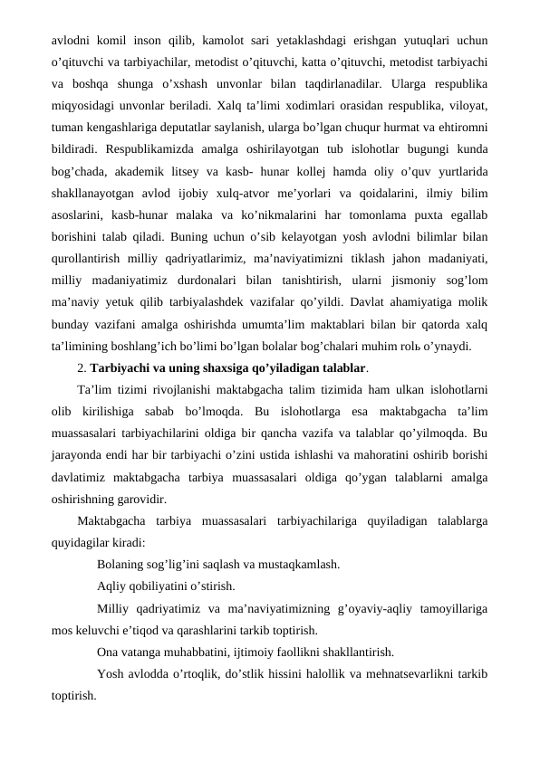 avlodni  komil  inson qilib,  kamolot  sari  yetaklashdagi  erishgan  yutuqlari  uchun
o’qituvchi va tarbiyachilar, metodist o’qituvchi, katta o’qituvchi, metodist tarbiyachi
va  boshqa shunga  o’xshash  unvonlar  bilan  taqdirlanadilar.  Ularga  respublika
miqyosidagi  unvonlar beriladi. Xalq ta’limi xodimlari orasidan respublika, viloyat,
tuman kengashlariga deputatlar saylanish, ularga bo’lgan chuqur hurmat va ehtiromni
bildiradi.  Respublikamizda  amalga  oshirilayotgan  tub  islohotlar bugungi  kunda
bog’chada,  akademik  litsey  va  kasb-  hunar  kollej  hamda  oliy  o’quv yurtlarida
shakllanayotgan  avlod  ijobiy  xulq-atvor  me’yorlari  va  qoidalarini, ilmiy  bilim
asoslarini,  kasb-hunar  malaka  va  ko’nikmalarini  har  tomonlama  puxta  egallab
borishini talab qiladi. Buning uchun o’sib kelayotgan yosh avlodni bilimlar bilan
qurollantirish  milliy  qadriyatlarimiz,  ma’naviyatimizni tiklash  jahon  madaniyati,
milliy  madaniyatimiz  durdonalari  bilan tanishtirish,  ularni  jismoniy  sog’lom
ma’naviy yetuk qilib tarbiyalashdek vazifalar qo’yildi. Davlat ahamiyatiga molik
bunday vazifani amalga oshirishda umumta’lim maktablari bilan bir qatorda xalq
ta’limining boshlang’ich bo’limi bo’lgan bolalar bog’chalari muhim rolь o’ynaydi.
2. Tarbiyachi va uning shaxsiga qo’yiladigan talablar.
Ta’lim tizimi rivojlanishi maktabgacha talim tizimida ham ulkan islohotlarni
olib  kirilishiga  sabab  bo’lmoqda.  Bu  islohotlarga  esa maktabgacha  ta’lim
muassasalari tarbiyachilarini oldiga bir qancha vazifa va talablar qo’yilmoqda. Bu
jarayonda endi har bir tarbiyachi o’zini ustida ishlashi va mahoratini oshirib borishi
davlatimiz  maktabgacha  tarbiya muassasalari  oldiga  qo’ygan  talablarni  amalga
oshirishning garovidir.
Maktabgacha  tarbiya  muassasalari  tarbiyachilariga  quyiladigan  talablarga
quyidagilar kiradi:
Bolaning sog’lig’ini saqlash va mustaqkamlash.
Aqliy qobiliyatini o’stirish.
Milliy  qadriyatimiz  va  ma’naviyatimizning  g’oyaviy-aqliy  tamoyillariga
mos keluvchi e’tiqod va qarashlarini tarkib toptirish.
Ona vatanga muhabbatini, ijtimoiy faollikni shakllantirish.
Yosh avlodda o’rtoqlik, do’stlik hissini halollik va mehnatsevarlikni tarkib
toptirish.
