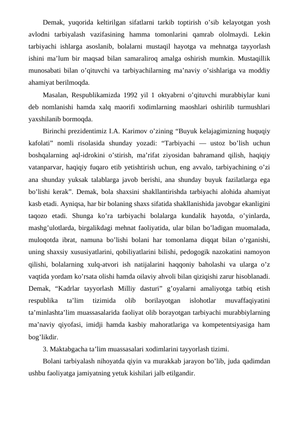Demak, yuqorida keltirilgan sifatlarni tarkib toptirish o’sib kelayotgan yosh
avlodni  tarbiyalash  vazifasining  hamma  tomonlarini  qamrab ololmaydi.  Lekin
tarbiyachi ishlarga asoslanib, bolalarni mustaqil hayotga va mehnatga tayyorlash
ishini ma’lum bir maqsad bilan samaraliroq amalga oshirish mumkin. Mustaqillik
munosabati bilan o’qituvchi va tarbiyachilarning ma’naviy o’sishlariga va moddiy
ahamiyat berilmoqda.
Masalan, Respublikamizda 1992 yil 1 oktyabrni o’qituvchi murabbiylar kuni
deb nomlanishi hamda xalq maorifi xodimlarning maoshlari oshirilib turmushlari
yaxshilanib bormoqda.
Birinchi prezidentimiz I.A. Karimov o’zining “Buyuk kelajagimizning huquqiy
kafolati”  nomli  risolasida  shunday  yozadi: “Tarbiyachi  —  ustoz  bo’lish  uchun
boshqalarning aql-idrokini o’stirish, ma’rifat ziyosidan bahramand qilish, haqiqiy
vatanparvar, haqiqiy fuqaro etib yetishtirish uchun, eng avvalo, tarbiyachining o’zi
ana shunday yuksak talablarga javob berishi, ana shunday buyuk fazilatlarga ega
bo’lishi kerak”. Demak, bola shaxsini shakllantirishda tarbiyachi alohida ahamiyat
kasb etadi. Ayniqsa, har bir bolaning shaxs sifatida shakllanishida javobgar ekanligini
taqozo  etadi.  Shunga  ko’ra  tarbiyachi  bolalarga  kundalik  hayotda,  o’yinlarda,
mashg’ulotlarda, birgalikdagi mehnat faoliyatida, ular bilan bo’ladigan muomalada,
muloqotda ibrat, namuna bo’lishi bolani har tomonlama diqqat bilan o’rganishi,
uning shaxsiy xususiyatlarini, qobiliyatlarini bilishi, pedogogik nazokatini namoyon
qilishi, bolalarning xulq-atvori ish natijalarini haqqoniy baholashi  va ularga o’z
vaqtida yordam ko’rsata olishi hamda oilaviy ahvoli bilan qiziqishi zarur hisoblanadi.
Demak,  “Kadrlar  tayyorlash  Milliy  dasturi”  g’oyalarni  amaliyotga  tatbiq  etish
respublika  ta’lim  tizimida  olib  borilayotgan  islohotlar  muvaffaqiyatini
ta’minlashta’lim muassasalarida faoliyat olib borayotgan tarbiyachi murabbiylarning
ma’naviy qiyofasi, imidji hamda kasbiy mahoratlariga va kompetentsiyasiga ham
bog’likdir.
3. Maktabgacha ta’lim muassasalari xodimlarini tayyorlash tizimi.
Bolani tarbiyalash nihoyatda qiyin va murakkab jarayon bo’lib, juda qadimdan
ushbu faoliyatga jamiyatning yetuk kishilari jalb etilgandir.
