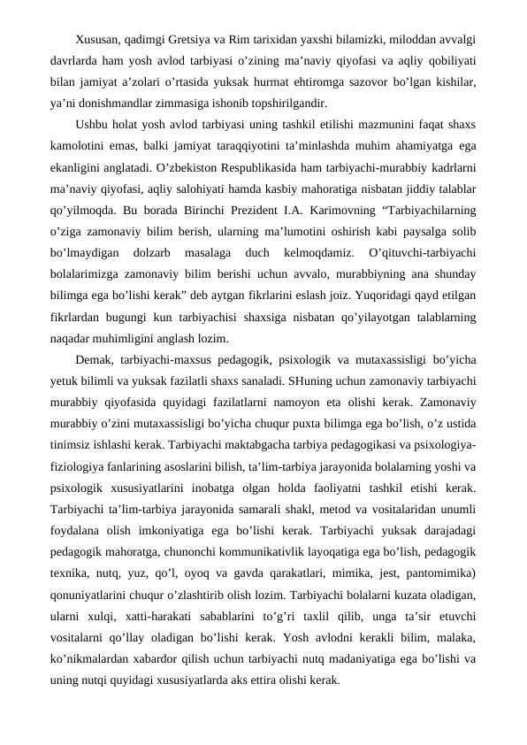 Xususan, qadimgi Gretsiya va Rim tarixidan yaxshi bilamizki, miloddan avvalgi
davrlarda ham yosh avlod tarbiyasi o’zining ma’naviy qiyofasi va aqliy qobiliyati
bilan jamiyat a’zolari o’rtasida yuksak hurmat ehtiromga sazovor bo’lgan kishilar,
ya’ni donishmandlar zimmasiga ishonib topshirilgandir.
Ushbu holat yosh avlod tarbiyasi uning tashkil etilishi mazmunini faqat shaxs
kamolotini emas, balki jamiyat taraqqiyotini ta’minlashda muhim ahamiyatga ega
ekanligini anglatadi. O’zbekiston Respublikasida ham tarbiyachi-murabbiy kadrlarni
ma’naviy qiyofasi, aqliy salohiyati hamda kasbiy mahoratiga nisbatan jiddiy talablar
qo’yilmoqda. Bu borada Birinchi Prezident I.A. Karimovning “Tarbiyachilarning
o’ziga zamonaviy bilim berish, ularning ma’lumotini oshirish kabi paysalga solib
bo’lmaydigan  dolzarb  masalaga  duch 
kelmoqdamiz.  O’qituvchi-tarbiyachi
bolalarimizga zamonaviy bilim berishi uchun avvalo, murabbiyning ana shunday
bilimga ega bo’lishi kerak” deb aytgan fikrlarini eslash joiz. Yuqoridagi qayd etilgan
fikrlardan bugungi  kun tarbiyachisi  shaxsiga  nisbatan  qo’yilayotgan  talablarning
naqadar muhimligini anglash lozim.
Demak, tarbiyachi-maxsus pedagogik, psixologik va mutaxassisligi bo’yicha
yetuk bilimli va yuksak fazilatli shaxs sanaladi. SHuning uchun zamonaviy tarbiyachi
murabbiy  qiyofasida  quyidagi  fazilatlarni  namoyon  eta olishi  kerak. Zamonaviy
murabbiy o’zini mutaxassisligi bo’yicha chuqur puxta bilimga ega bo’lish, o’z ustida
tinimsiz ishlashi kerak. Tarbiyachi maktabgacha tarbiya pedagogikasi va psixologiya-
fiziologiya fanlarining asoslarini bilish, ta’lim-tarbiya jarayonida bolalarning yoshi va
psixologik xususiyatlarini  inobatga  olgan  holda  faoliyatni  tashkil  etishi  kerak.
Tarbiyachi ta’lim-tarbiya jarayonida samarali shakl, metod va vositalaridan unumli
foydalana  olish  imkoniyatiga  ega  bo’lishi  kerak.  Tarbiyachi  yuksak  darajadagi
pedagogik mahoratga, chunonchi kommunikativlik layoqatiga ega bo’lish, pedagogik
texnika, nutq, yuz, qo’l, oyoq va gavda qarakatlari, mimika, jest, pantomimika)
qonuniyatlarini chuqur o’zlashtirib olish lozim. Tarbiyachi bolalarni kuzata oladigan,
ularni  xulqi,  xatti-harakati  sabablarini  to’g’ri  taxlil  qilib,  unga  ta’sir  etuvchi
vositalarni  qo’llay oladigan  bo’lishi  kerak. Yosh avlodni  kerakli  bilim, malaka,
ko’nikmalardan xabardor qilish uchun tarbiyachi nutq madaniyatiga ega bo’lishi va
uning nutqi quyidagi xususiyatlarda aks ettira olishi kerak.
