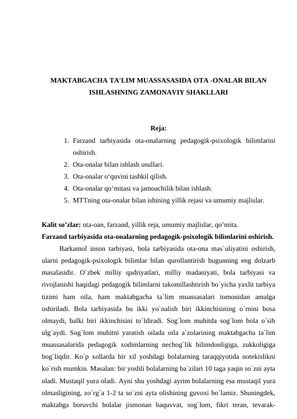 MAKTABGACHA TA'LIM MUASSASASIDA OTA -ONALAR BILAN
ISHLASHNING ZAMONAVIY SHAKLLARI
Reja:
1. Farzand  tarbiyasida  ota-onalarning  pedagogik-psixologik  bilimlarini
oshirish. 
2. Ota-onalar bilan ishlash usullari.
3. Ota-onalar o‘quvini tashkil qilish. 
4. Ota-onalar qo‘mitasi va jamoachilik bilan ishlash. 
5. MTTning ota-onalar bilan ishining yillik rejasi va umumiy majlislar.
Kalit so’zlar: ota-oan, farzand, yillik reja, umumiy majlislar, qo’mita.
Farzand tarbiyasida ota-onalarning pedagogik-psixologik bilimlarini oshirish.
Barkamol inson tarbiyasi, bola tarbiyasida ota-ona mas`uliyatini oshirish,
ularni pedagogik-psixologik bilimlar bilan qurollantirish bugunning eng dolzarb
masalasidir.  O`zbek  milliy  qadriyatlari,  milliy  madaniyati,  bola  tarbiyasi  va
rivojlanishi haqidagi pedagogik bilimlarni takomillashtirish bo`yicha yaxlit tarbiya
tizimi  ham  oila,  ham  maktabgacha  ta`lim  muassasalari  tomonidan  amalga
oshiriladi.  Bola  tarbiyasida  bu  ikki  yo`nalish  biri  ikkinchisining  o`rnini  bosa
olmaydi, balki biri ikkinchisini to`ldiradi. Sog`lom muhitda sog`lom bola o`sib
ulg`aydi. Sog`lom muhitni yaratish oilada oila a`zolarining maktabgacha ta`lim
muassasalarida  pedagogik xodimlarning nechog`lik bilimdonligiga, zukkoligiga
bog`liqdir. Ko`p xollarda bir xil yoshdagi bolalarning taraqqiyotida notekislikni
ko`rish mumkin. Masalan: bir yoshli bolalarning ba`zilari 10 taga yaqin so`zni ayta
oladi. Mustaqil yura oladi. Ayni shu yoshdagi ayrim bolalarning esa mustaqil yura
olmasligining, zo`rg`a 1-2 ta so`zni ayta olishining guvoxi bo`lamiz. Shuningdek,
maktabga  boruvchi  bolalar  jismonan  baquvvat,  sog`lom,  fikri  teran,  tevarak-
