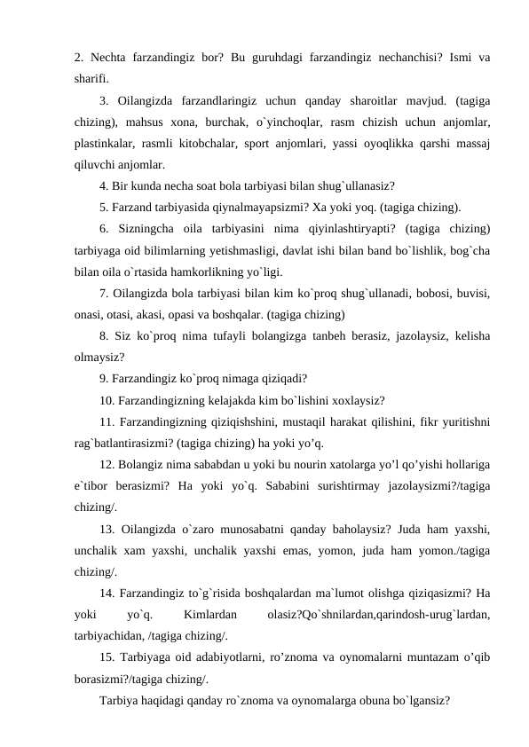 2. Nechta  farzandingiz bor?  Bu  guruhdagi  farzandingiz  nechanchisi?  Ismi  va
sharifi.
3.  Oilangizda  farzandlaringiz  uchun  qanday  sharoitlar  mavjud.  (tagiga
chizing),  mahsus  xona,  burchak,  o`yinchoqlar,  rasm  chizish  uchun  anjomlar,
plastinkalar, rasmli kitobchalar, sport anjomlari, yassi oyoqlikka qarshi massaj
qiluvchi anjomlar.
4. Bir kunda necha soat bola tarbiyasi bilan shug`ullanasiz?
5. Farzand tarbiyasida qiynalmayapsizmi? Xa yoki yoq. (tagiga chizing).
6.  Sizningcha  oila  tarbiyasini  nima  qiyinlashtiryapti?  (tagiga  chizing)
tarbiyaga oid bilimlarning yetishmasligi, davlat ishi bilan band bo`lishlik, bog`cha
bilan oila o`rtasida hamkorlikning yo`ligi.
7. Oilangizda bola tarbiyasi bilan kim ko`proq shug`ullanadi, bobosi, buvisi,
onasi, otasi, akasi, opasi va boshqalar. (tagiga chizing)
8. Siz ko`proq nima tufayli bolangizga tanbeh berasiz, jazolaysiz, kelisha
olmaysiz?
9. Farzandingiz ko`proq nimaga qiziqadi?
10. Farzandingizning kelajakda kim bo`lishini xoxlaysiz?
11. Farzandingizning qiziqishshini, mustaqil harakat qilishini, fikr yuritishni
rag`batlantirasizmi? (tagiga chizing) ha yoki yo’q.
12. Bolangiz nima sababdan u yoki bu nourin xatolarga yo’l qo’yishi hollariga
e`tibor  berasizmi?  Ha  yoki  yo`q.  Sababini  surishtirmay  jazolaysizmi?/tagiga
chizing/.
13. Oilangizda o`zaro munosabatni qanday baholaysiz? Juda ham yaxshi,
unchalik xam  yaxshi, unchalik yaxshi  emas,  yomon, juda ham  yomon./tagiga
chizing/.
14. Farzandingiz to`g`risida boshqalardan ma`lumot olishga qiziqasizmi? Ha
yoki
 
yo`q.
 
Kimlardan
 
olasiz?Qo`shnilardan,qarindosh-urug`lardan,
tarbiyachidan, /tagiga chizing/.
15. Tarbiyaga oid adabiyotlarni, ro’znoma va oynomalarni muntazam o’qib
borasizmi?/tagiga chizing/.
Tarbiya haqidagi qanday ro`znoma va oynomalarga obuna bo`lgansiz?
