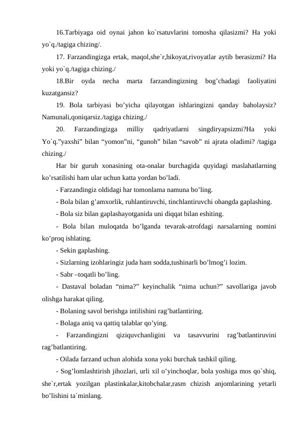 16.Tarbiyaga oid oynai jahon ko`rsatuvlarini tomosha qilasizmi? Ha yoki
yo`q./tagiga chizing/.
17. Farzandingizga ertak, maqol,she`r,hikoyat,rivoyatlar aytib berasizmi? Ha
yoki yo`q./tagiga chizing./
18.Bir  oyda  necha  marta  farzandingizning  bog’chadagi  faoliyatini
kuzatgansiz?
19.  Bola  tarbiyasi  bo’yicha  qilayotgan  ishlaringizni  qanday  baholaysiz?
Namunali,qoniqarsiz./tagiga chizing./
20.  Farzandingizga  milliy  qadriyatlarni  singdiryapsizmi?Ha  yoki
Yo`q.”yaxshi” bilan “yomon”ni, “gunoh” bilan “savob” ni ajrata oladimi? /tagiga
chizing./
Har bir guruh xonasining ota-onalar burchagida quyidagi maslahatlarning
ko’rsatilishi ham ular uchun katta yordan bo’ladi.
- Farzandingiz oldidagi har tomonlama namuna bo’ling.
- Bola bilan g’amxorlik, ruhlantiruvchi, tinchlantiruvchi ohangda gaplashing.
- Bola siz bilan gaplashayotganida uni diqqat bilan eshiting.
-  Bola  bilan  muloqatda  bo’lganda  tevarak-atrofdagi  narsalarning  nomini
ko’proq ishlating.
- Sekin gaplashing.
- Sizlarning izohlaringiz juda ham sodda,tushinarli bo’lmog’i lozim.
- Sabr –toqatli bo’ling.
- Dastaval boladan “nima?” keyinchalik “nima uchun?” savollariga javob
olishga harakat qiling.
- Bolaning savol berishga intilishini rag’batlantiring.
- Bolaga aniq va qattiq talablar qo’ying.
-  Farzandingizni  qiziquvchanligini  va  tasavvurini  rag’batlantiruvini
rag’batlantiring.
- Oilada farzand uchun alohida xona yoki burchak tashkil qiling.
- Sog’lomlashtirish jihozlari, urli xil o’yinchoqlar, bola yoshiga mos qo`shiq,
she`r,ertak  yozilgan  plastinkalar,kitobchalar,rasm  chizish  anjomlarining  yetarli
bo’lishini ta`minlang.
