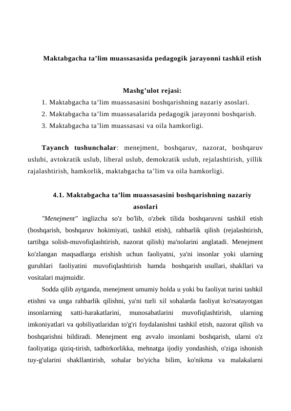 Maktabgacha ta’lim muassasasida pedagogik jarayonni tashkil etish
Mashg’ulot rejasi:
1. Maktabgacha ta’lim muassasasini boshqarishning nazariy asoslari. 
2. Maktabgacha ta’lim muassasalarida pedagogik jarayonni boshqarish.
3. Maktabgacha ta’lim muassasasi va oila hamkorligi.
Tayanch tushunchalar:  menejment,  boshqaruv,  nazorat,  boshqaruv
uslubi, avtokratik uslub, liberal uslub, demokratik uslub, rejalashtirish, yillik
rajalashtirish, hamkorlik, maktabgacha ta’lim va oila hamkorligi.
4.1. Maktabgacha ta’lim muassasasini boshqarishning nazariy
asoslari
"Menejment"  inglizcha  so'z  bo'lib,  o'zbek  tilida  boshqaruvni  tashkil  etish
(boshqarish,  boshqaruv  hokimiyati,  tashkil  etish), rahbarlik  qilish  (rejalashtirish,
tartibga solish-muvofiqlashtirish, nazorat qilish) ma'nolarini anglatadi. Menejment
ko'zlangan  maqsadlarga  erishish  uchun  faoliyatni,  ya'ni  insonlar  yoki  ularning
guruhlari  faoliyatini  muvofiqlashtirish  hamda  boshqarish  usullari, shakllari va
vositalari majmuidir.
Sodda qilib aytganda, menejment umumiy holda u yoki bu faoliyat turini tashkil
etishni va unga rahbarlik qilishni, ya'ni turli xil sohalarda faoliyat ko'rsatayotgan
insonlarning  xatti-harakatlarini,  munosabatlarini  muvofiqlashtirish,  ularning
imkoniyatlari va qobiliyatlaridan to'g'ri foydalanishni tashkil etish, nazorat qilish va
boshqarishni  bildiradi.  Menejment  eng  avvalo  insonlami  boshqarish,  ularni  o'z
faoliyatiga qiziq-tirish, tadbirkorlikka, mehnatga ijodiy yondashish, o'ziga ishonish
tuy-g'ularini  shakllantirish,  sohalar  bo'yicha  bilim,  ko'nikma  va  malakalarni
