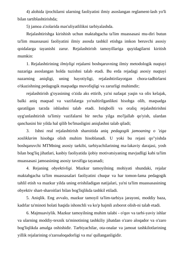 4) alohida ijrochilarni ularning faoliyatini ilmiy asoslangan reglament-lash yo'li
bilan tartiblashtirishda;
5) jamoa a'zolarida mas'uliyatlilikni tarbiyalashda.
Rejalashtirishga kirishish uchun maktabgacha ta'lim muassasasi mu-diri butun
ta'lim muassasasi  faoliyatini ilmiy asosda tashkil etishga imkon beruvchi asosiy
qoidalarga  tayanishi  zarur.  Rejalashtirish  tamoyillariga  quyidagilarni  kiritish
mumkin:
1. Rejalashtirining ilmiyligi rejalarni boshqaruvning ilmiy metodologik nuqtayi
nazariga asoslangan  holda tuzishni  talab etadi. Bu  erda  rejadagi  asosiy  nuqtayi
nazarning  aniqligi,  uning  hayotiyligi,  rejalashtirilayotgan  chora-tadbirlarni
o'tkazishning pedagogik maqsadga muvofiqligi va zarurligi muhimdir;
rejalashtirish g'oyasining o'zida aks ettirib, ya'ni nafaqat yaqin va olis kelajak,
balki  aniq  maqsad  va  vazifalarga  yo'naltirilganlikni  hisobga  olib,  maqsadga
qaratilgan  tarzda  ishlashni  talab  etadi.  Istiqbolli  va  oraliq  rejalashtirishni
uyg'unlashtirish  ta'limiy  vazifalarni  bir  necha  yilga  mo'ljallab  qo'yish,  ulardan
qanchasini bir yilda hal qilib bo'lmasligini aniqlashni talab qiladi;
3.   Ishni  real  rejalashtirish  sharoitida  aniq  pedagogik  jamoaning  о 'ziga
xosliklarim  hisobga  olish  muhim  hisoblanadi.  U  yoki  bu  rejani  qo"yishda
boshqaruvchi MTMning asosiy tarkibi, tarbiyachilarining ma-lakaviy darajasi, yosh
bilan bog'liq jihatlari, kasbiy faoliyatida ijobiy motivatsiyaning mavjudligi kabi ta'lim
muassasasi jamoasining asosiy tavsifiga tayanadi;
4.  Rejaning  obyektivligi.  Mazkur  tamoyilning  mohiyati  shundaki,  rejalar
maktabgacha ta'lim muassasalari faoliyatini chuqur va har tomon-lama pedagogik
tahlil etish va mazkur yilda uning erishiladigan natijalari, ya'ni ta'lim muassasasining
obyektiv shart-sharoitlari bilan bog'liqlikda tashkil etiladi.
5. Aniqlik. Eng avvalo, mazkur tamoyil ta'lim-tarbiya jarayoni, moddiy baza,
kadrlar ta'minoti holati haqida ishonchli va ko'p hajmli axborot olish-ni talab etadi.
6. Majmuaviylik. Mazkur tamoyilning muhim talabi - o'quv va tarbi-yaviy ishlar
va ularning moddiy-texnik ta'minotining tashkiliy jihatdan o'zaro aloqador va o'zaro
bog'liqlikda amalga oshishidir. Tarbiyachilar, ota-onalar va jamoat tashkilotlarining
yillik rejalarining o'zaroaloqadorligi va ma' qullanganligidir.
