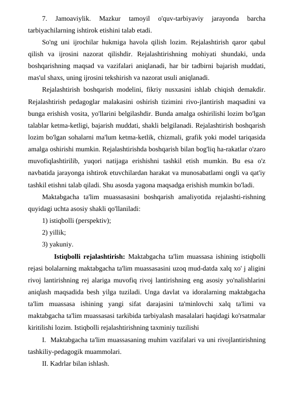 7.  Jamoaviylik.  Mazkur  tamoyil  o'quv-tarbiyaviy  jarayonda  barcha
tarbiyachilarning ishtirok etishini talab etadi.
So'ng uni ijrochilar hukmiga havola qilish lozim. Rejalashtirish qaror qabul
qilish  va  ijrosini  nazorat  qilishdir.  Rejalashtirishning  mohiyati  shundaki,  unda
boshqarishning maqsad va vazifalari aniqlanadi, har bir tadbirni bajarish muddati,
mas'ul shaxs, uning ijrosini tekshirish va nazorat usuli aniqlanadi.
Rejalashtirish boshqarish modelini, fikriy nusxasini ishlab chiqish demakdir.
Rejalashtirish pedagoglar malakasini oshirish tizimini rivo-jlantirish maqsadini va
bunga erishish vosita, yo'llarini belgilashdir. Bunda amalga oshirilishi lozim bo'lgan
talablar ketma-ketligi, bajarish muddati, shakli belgilanadi. Rejalashtirish boshqarish
lozim bo'lgan sohalarni ma'lum ketma-ketlik, chizmali, grafik yoki model tariqasida
amalga oshirishi mumkin. Rejalashtirishda boshqarish bilan bog'liq ha-rakatlar o'zaro
muvofiqlashtirilib,  yuqori  natijaga  erishishni  tashkil  etish  mumkin.  Bu  esa  o'z
navbatida jarayonga ishtirok etuvchilardan harakat va munosabatlami ongli va qat'iy
tashkil etishni talab qiladi. Shu asosda yagona maqsadga erishish mumkin bo'ladi.
Maktabgacha  ta'lim  muassasasini  boshqarish  amaliyotida  rejalashti-rishning
quyidagi uchta asosiy shakli qo'llaniladi: 
1) istiqbolli (perspektiv); 
2) yillik; 
3) yakuniy.
    Istiqbolli rejalashtirish:  Maktabgacha ta'lim muassasa ishining istiqbolli
rejasi bolalarning maktabgacha ta'lim muassasasini uzoq mud-datda xalq xo' j aligini
rivoj lantirishning rej alariga muvofiq rivoj lantirishning eng asosiy yo'nalishlarini
aniqlash maqsadida besh yilga tuziladi. Unga davlat va idoralarning maktabgacha
ta'lim  muassasa  ishining  yangi  sifat  darajasini  ta'minlovchi  xalq  ta'limi  va
maktabgacha ta'lim muassasasi tarkibida tarbiyalash masalalari haqidagi ko'rsatmalar
kiritilishi lozim. Istiqbolli rejalashtirishning taxminiy tuzilishi
I.  Maktabgacha ta'lim muassasaning muhim vazifalari va uni rivojlantirishning
tashkiliy-pedagogik muammolari.
II. Kadrlar bilan ishlash.
