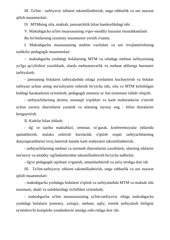 III. Ta'lim - tarbiyaviy ishlarni takomillashtirish, unga rahbarlik va uni nazorat
qilish muammolari.
IV. MTMning oila, maktab, jamoatchilik bilan hamkorlikdagi ishi.
V. Maktabgacha ta'lim muassasaning o'quv-moddiy bazasini mustahkamlash.
Bu bo'limlarning taxminiy mazmunini yoritib o'tamiz.
I.  Maktabgacha  muassasaning  muhim  vazifalari  va  uni  rivojlantirishning
tashkiliy-pedagogik muammolari:
-  maktabgacha yoshdagi bolalarning MTM va oiladagi mehnat tarbiyasining
yo'lga qo'yilishini yaxshilash, ularda mehnatsevarlik va mehnat ahllariga hurmatni
tarbiyalash;
- jamoaning bolalarni tarbiyalashda oilaga yordamini kuchaytirish va bolalar
tarbiyasi uchun uning ma'suliyatini oshirish bo'yicha ishi, oila va MTM kelishilgan
holdagi harakatlarini ta'minlash, pedagogik umumiy ta' lim tiziminini ishlab chiqish;
- tarbiyachilarning doimiy mustaqil o'qishlari va kasb mahoratlarini o'stirish
uchun  zaruriy  sharoitlarni  yaratish  va  ularning  siyosiy  ong  -  bilim  doiralarini
kengaytirish.
II. Kadrlar bilan ishlash:
-  ilg'  or  tajriba  maktablari,  seminar,  to’garak,  konferentsiyalar  ishlarida
qatnashtirish,  malaka  oshirish  kurslarida  o'qitish  orqali  tarbiyachilarning
dunyoqarashlarini rivoj lantirish hamda kasb mahoratiii takomillashtirish;
- tarbiyachilarning mehnat va turmush sharoitlarini yaxshilash, ularning ishlarini
ma'naviy va moddiy rag'batlantirishni takomillashtirish bo'yicha tadbirlar;
- ilg'or pedagogik tajribani o'rganish, umumlashtirish va joriy etishga doir ish.
III.  Ta'lim-tarbiyaviy ishlarni takomillashtirish, unga rahbarlik va uni nazorat
qilish muammolari:
- maktabgacha yoshdaga bolalarni o'qitish va tarbiyalashda MTM va maktab ishi
mazmuni, shakl va uslublaridagi izchillikni ta'minlash;
-  maktabgacha  ta'lim  muassasasining  ta'lim-tarbiyaviy  ishiga  maktabgacha
yoshdagi  bolalarni  jismoniy,  axloqiy,  mehnat,  aqliy,  estetik  tarbiyalash  birligini
ta'minlovchi kompleks yondashuvni amalga oshi-rishga doir ish;
