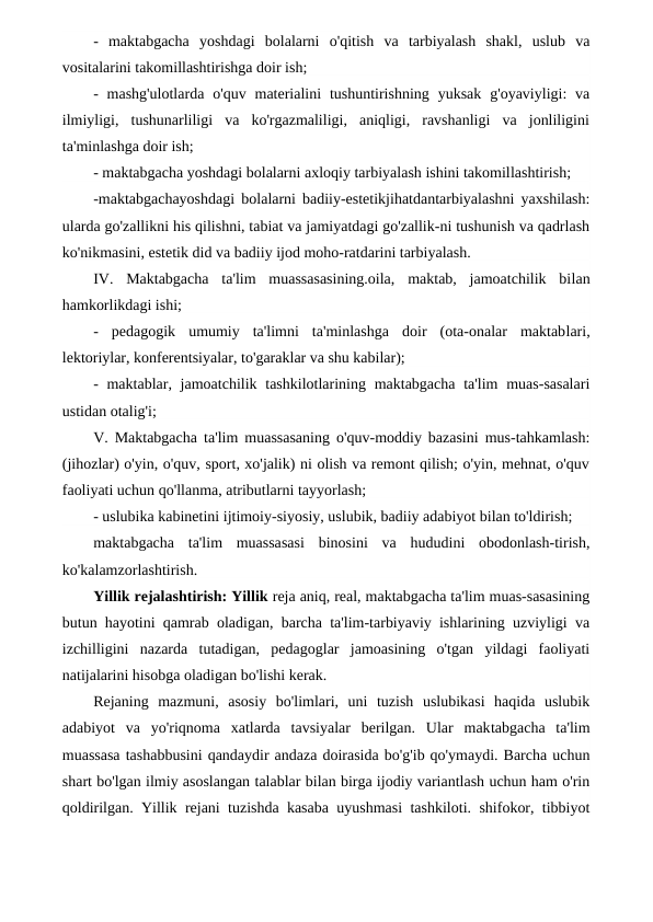 -  maktabgacha  yoshdagi  bolalarni  o'qitish  va  tarbiyalash  shakl,  uslub  va
vositalarini takomillashtirishga doir ish;
-  mashg'ulotlarda  o'quv  materialini  tushuntirishning  yuksak  g'oyaviyligi:  va
ilmiyligi,  tushunarliligi  va  ko'rgazmaliligi,  aniqligi,  ravshanligi  va  jonliligini
ta'minlashga doir ish;
- maktabgacha yoshdagi bolalarni axloqiy tarbiyalash ishini takomillashtirish;
-maktabgachayoshdagi bolalarni badiiy-estetikjihatdantarbiyalashni yaxshilash:
ularda go'zallikni his qilishni, tabiat va jamiyatdagi go'zallik-ni tushunish va qadrlash
ko'nikmasini, estetik did va badiiy ijod moho-ratdarini tarbiyalash.
IV.  Maktabgacha  ta'lim  muassasasining.oila,  maktab,  jamoatchilik  bilan
hamkorlikdagi ishi;
-  pedagogik  umumiy  ta'limni  ta'minlashga  doir  (ota-onalar  maktablari,
lektoriylar, konferentsiyalar, to'garaklar va shu kabilar);
- maktablar, jamoatchilik tashkilotlarining maktabgacha  ta'lim  muas-sasalari
ustidan otalig'i;
V. Maktabgacha ta'lim muassasaning o'quv-moddiy bazasini mus-tahkamlash:
(jihozlar) o'yin, o'quv, sport, xo'jalik) ni olish va remont qilish; o'yin, mehnat, o'quv
faoliyati uchun qo'llanma, atributlarni tayyorlash;
- uslubika kabinetini ijtimoiy-siyosiy, uslubik, badiiy adabiyot bilan to'ldirish;
maktabgacha  ta'lim  muassasasi  binosini  va  hududini  obodonlash-tirish,
ko'kalamzorlashtirish.
Yillik rejalashtirish: Yillik reja aniq, real, maktabgacha ta'lim muas-sasasining
butun hayotini qamrab oladigan, barcha ta'lim-tarbiyaviy ishlarining uzviyligi va
izchilligini  nazarda  tutadigan,  pedagoglar  jamoasining  o'tgan  yildagi  faoliyati
natijalarini hisobga oladigan bo'lishi kerak.
Rejaning  mazmuni,  asosiy  bo'limlari,  uni  tuzish  uslubikasi  haqida  uslubik
adabiyot  va  yo'riqnoma  xatlarda  tavsiyalar  berilgan.  Ular  maktabgacha  ta'lim
muassasa tashabbusini qandaydir andaza doirasida bo'g'ib qo'ymaydi. Barcha uchun
shart bo'lgan ilmiy asoslangan talablar bilan birga ijodiy variantlash uchun ham o'rin
qoldirilgan. Yillik rejani tuzishda kasaba uyushmasi tashkiloti. shifokor, tibbiyot
