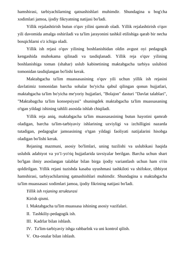 hamshirasi,  tarbiyachilarning  qatnashishlari  muhimdir.  Shundagina  u  bog'cha
xodimlari jamoa, ijodiy fikryatning natijasi bo'ladi.
Yillik rejalashtirish butun o'quv yilini qamrab oladi. Yillik rejalashtirish o'quv
yili davomida amalga oshiriladi va ta'lim jarayonini tashkil etilishiga qarab bir necha
bosqichlarni o'z ichiga oladi.
Yillik  ish  rejasi  o'quv  yilining  boshlanishidan  oldin  avgust  oyi  pedagogik
kengashida  muhokama  qilinadi  va  tasdiqlanadi.  Yillik  reja  o'quv  yilining
boshlanishiga  toman  (shahar)  uslub  kabinetining  maktabgacha  tarbiya  uslubisti
tomonidan tasdiqlangan bo'lishi kerak.
Maktabgacha  ta'lim  muassasasining  o'quv  yili  uchun  yillik  ish  rejasini
davlatimiz  tomonidan  barcha  sohalar  bo'yicha  qabul  qilingan  qonun  hujjatlari,
maktabgacha ta'lim bo'yicha me'yoriy hujjatlari, "Bolajon" dasturi "Davlat talablari",
"Maktabagcha ta'lim konsepsiyasi" shuningdek maktabgacha ta'lim muassasaning
o'tgan yildagi ishining tahlili asosida ishlab chiqiladi.
Yillik reja aniq, maktabgacha ta'lim muassasasining butun hayotini qamrab
oladigan,  barcha  ta'lim-tarbiyaviy  ishlarining  uzviyligi  va  izchilligini  nazarda
tutadigan,  pedagoglar  jamoasining  o'tgan  yildagi  faoliyati  natijalarini  hisobga
oladigan bo'lishi kerak.
Rejaning  mazmuni,  asosiy  bo'limlari,  uning  tuzilishi  va  uslubikasi  haqida
uslubik adabiyot va yo'1-yo'riq hujjatlarida tavsiyalar berilgan. Barcha uchun shart
bo'lgan ilmiy asoslangan talablar bilan birga ijodiy variantlash uchun ham o'rin
qoldirilgan. Ytllik rejani tuzishda kasaba uyushmasi tashkiloti va shifokor, tibbiyot
hamshirasi, tarbiyachilarning qatnashishlari muhimdir. Shundagina u maktabgacha
ta'lim muassasasi xodimlari jamoa, ijodiy fikrining natijasi bo'ladi.
Yillik ish rejaning strukturasi 
Kirish qismi.
I. Maktabgacha ta'lim muassasa ishining asosiy vazifalari.
II.  Tashkiliy-pedagogik ish.
III.  Kadrlar bilan ishlash.
IV.  Ta'lim-tarbiyaviy ishga rahbarlnk va uni kontrol qilish.
V.  Ota-onalar bilan ishlash.
