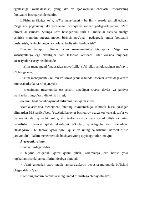 egallashiga  ko'maklashish,  yangilikka  va  ijodkorlikka  chorlash,  insonlarning
faoliyatini boshqarish demakdir.
L.Fishman fikriga ko'ra,  ta'lim menejmenti -  bu ilmiy asosda tashkil etilgan,
o'ziga xos pog'onaviylikka asoslangan boshqaruv: rahbar, pedagogik jamoa, ta'lim
oluvchilar  jamoasi.  Shunga ko'ra  boshqaruvni  turli  xil  modellar  asosida  amalga
oshirish mumkin: integral model, birinchi pog'ona - pedagogik jamoa faoliyatini
boshqarish; ikkinchi pog'ona - bolalar faoliyatini boshqarish40.
Bundan  tashqari,  olimlar  ta'lim  menejmetining  bir  qator  o'ziga  xos
xususiyatlarga  ega  ekanligini  ham  ta'kidlab  o'tishadi.  Ular  orasida  quyidagi
xususiyatlar asosiy hisoblanadi:
- ta'lim menejmenti "maqsadga muvofiqlik" so'zi bilan aniqlanadigan ma'naviy
o'lchovga ega;             
- ta'lim menejmenti - bu fan va san'at (chunki bunda insonlar o'rtasidagi o'zaro
munosabatlar katta rol o'ynaydi):
-  menejment  mazmunida  o'z  aksini  topadigan  shaxs,  davlat  va  jamiyat
manfaatlarining o'zaro dialektik birligi;
-ta'limni boshqarishdajamoatchilikning faol qatnashuvi.
Mamlakatimizda  menejment  fanining  rivojlanishiga  salmoqli  hissa  qo'shgan
olimlardan M.Sharifxo'jaev, Yo.Abdullayevlar boshqaruv o'ziga xos yuksak san'at va
mahoratni talab qiluvchi tanlov, shu tanlov asosida qaror qabul qilish va uning
bajarilishini  nazorat  qilish  ekanligini  ta'kidlab,  quyidagicha  ta'rif  beradilar:
"Boshqaruv  - bu tanlov, qaror qabul qilish va uning bajarilishini nazorat qilish
jarayonidir". Ta'lim menejmentida boshqaruvning quyidagi turlari mavjud:
Avtokratik rahbar
Bunday turdagi rahbar:
>  buyruq  chiqarish,  qaror  qabul  qilish,  xodimlarga  jazo  berish  yoki
rag'batlantirishda jamoa fikrini hisobga olmaydi;
> o'zini jamoadan uzoq tutadi; jamoa a'zolarini bevosita muloqotda bo'lishini
chegaralab qo'yadi;
> o'zining noo'rin harakatlarining tanqid qilinishiga chiday olmaydi;
