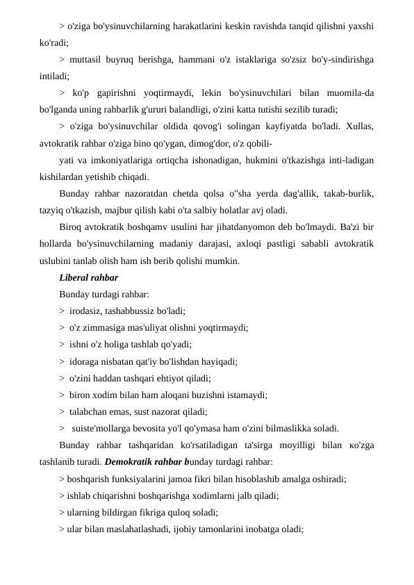 > o'ziga bo'ysinuvchilarning harakatlarini keskin ravishda tanqid qilishni yaxshi
ko'radi;
> muttasil buyruq berishga, hammani o'z istaklariga so'zsiz bo'y-sindirishga
intiladi;
>  ko'p  gapirishni  yoqtirmaydi,  lekin  bo'ysinuvchilari  bilan  muomila-da
bo'lganda uning rahbarlik g'ururi balandligi, o'zini katta tutishi sezilib turadi;
> o'ziga  bo'ysinuvchilar  oldida  qovog'i  solingan  kayfiyatda  bo'ladi. Xullas,
avtokratik rahbar o'ziga bino qo'ygan, dimog'dor, o'z qobili-
yati va imkoniyatlariga ortiqcha ishonadigan, hukmini o'tkazishga inti-ladigan
kishilardan yetishib chiqadi.
Bunday rahbar  nazoratdan chetda qolsa  o"sha yerda dag'allik, takab-burlik,
tazyiq o'tkazish, majbur qilish kabi o'ta salbiy holatlar avj oladi.
Biroq avtokratik boshqamv usulini har jihatdanyomon deb bo'lmaydi. Ba'zi bir
hollarda  bo'ysinuvchilarning  madaniy  darajasi,  axloqi  pastligi  sababli  avtokratik
uslubini tanlab olish ham ish berib qolishi mumkin.
Liberal rahbar
Bunday turdagi rahbar:
>  irodasiz, tashabbussiz bo'ladi;
>  o'z zimmasiga mas'uliyat olishni yoqtirmaydi;
>  ishni o'z holiga tashlab qo'yadi;
>  idoraga nisbatan qat'iy bo'lishdan hayiqadi;
>  o'zini haddan tashqari ehtiyot qiladi;
>  biron xodim bilan ham aloqani buzishni istamaydi;
>  talabchan emas, sust nazorat qiladi;
>   suiste'mollarga bevosita yo'l qo'ymasa ham o'zini bilmaslikka soladi.
Bunday  rahbar  tashqaridan  ko'rsatiladigan  ta'sirga  moyilligi  bilan  ко'zga
tashlanib turadi. Demokratik rahbar bunday turdagi rahbar:
> boshqarish funksiyalarini jamoa fikri bilan hisoblashib amalga oshiradi;
> ishlab chiqarishni boshqarishga xodimlarni jalb qiladi;
> ularning bildirgan fikriga quloq soladi;
> ular bilan maslahatlashadi, ijobiy tamonlarini inobatga oladi;
