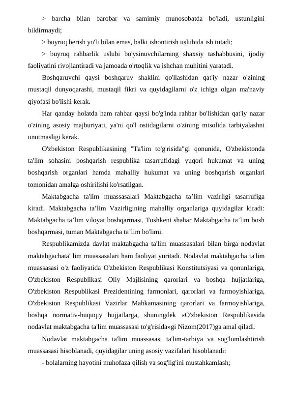 >  barcha  bilan  barobar  va  samimiy  munosobatda  bo'ladi,  ustunligini
bildirmaydi;
> buyruq berish yo'li bilan emas, balki ishontirish uslubida ish tutadi;
>  buyruq  rahbarlik  uslubi  bo'ysinuvchilarning  shaxsiy  tashabbusini,  ijodiy
faoliyatini rivojlantiradi va jamoada o'rtoqlik va ishchan muhitini yaratadi.
Boshqaruvchi  qaysi  boshqaruv  shaklini  qo'llashidan  qat'iy  nazar  o'zining
mustaqil dunyoqarashi, mustaqil fikri va quyidagilarni o'z ichiga olgan ma'naviy
qiyofasi bo'lishi kerak.
Har qanday holatda ham rahbar qaysi bo'g'inda rahbar bo'lishidan qat'iy nazar
o'zining asosiy majburiyati, ya'ni qo'l ostidagilarni o'zining misolida tarbiyalashni
unutmasligi kerak.
O'zbekiston  Respublikasining  "Ta'lim  to'g'risida"gi  qonunida,  O'zbekistonda
ta'lim  sohasini  boshqarish  respublika  tasarrufidagi  yuqori  hukumat  va  uning
boshqarish  organlari  hamda  mahalliy  hukumat  va  uning  boshqarish  organlari
tomonidan amalga oshirilishi ko'rsatilgan.
Maktabgacha  ta'lim  muassasalari  Maktabgacha  ta’lim  vazirligi  tasarrufiga
kiradi. Maktabgacha ta’lim Vazirligining mahalliy organlariga quyidagilar kiradi:
Maktabgacha ta’lim viloyat boshqarmasi, Toshkent shahar Maktabgacha ta’lim bosh
boshqarmasi, tuman Maktabgacha ta’lim bo'limi.
Respublikamizda davlat maktabgacha ta'lim muassasalari bilan birga nodavlat
maktabgachata' lim muassasalari ham faoliyat yuritadi. Nodavlat maktabgacha ta'lim
muassasasi o'z faoliyatida O'zbekiston Respublikasi Konstitutsiyasi va qonunlariga,
O'zbekiston  Respublikasi  Oliy  Majlisining  qarorlari  va  boshqa  hujjatlariga,
O'zbekiston Respublikasi  Prezidentining farmonlari, qarorlari va farmoyishlariga,
O'zbekiston  Respublikasi  Vazirlar  Mahkamasining  qarorlari  va  farmoyishlariga,
boshqa  normativ-huquqiy  hujjatlarga,  shuningdek  «O'zbekiston  Respublikasida
nodavlat maktabgacha ta'lim muassasasi to'g'risida»gi Nizom(2017)ga amal qiladi.
Nodavlat  maktabgacha  ta'lim  muassasasi  ta'lim-tarbiya  va  sog'lomlashtirish
muassasasi hisoblanadi, quyidagilar uning asosiy vazifalari hisoblanadi:
- bolalarning hayotini muhofaza qilish va sog'lig'ini mustahkamlash;
