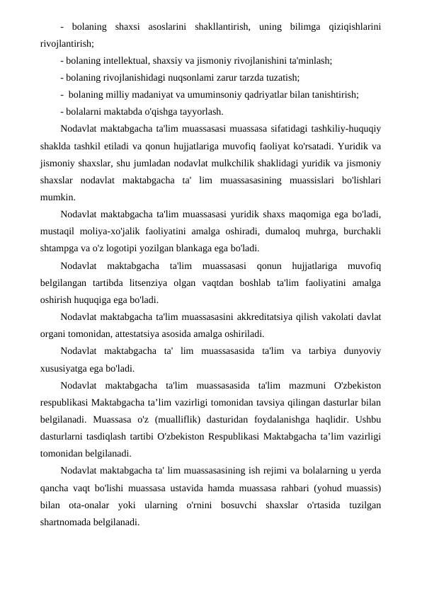 -  bolaning  shaxsi  asoslarini  shakllantirish,  uning  bilimga  qiziqishlarini
rivojlantirish;
- bolaning intellektual, shaxsiy va jismoniy rivojlanishini ta'minlash;
- bolaning rivojlanishidagi nuqsonlami zarur tarzda tuzatish;
-  bolaning milliy madaniyat va umuminsoniy qadriyatlar bilan tanishtirish;
- bolalarni maktabda o'qishga tayyorlash.
Nodavlat maktabgacha ta'lim muassasasi muassasa sifatidagi tashkiliy-huquqiy
shaklda tashkil etiladi va qonun hujjatlariga muvofiq faoliyat ko'rsatadi. Yuridik va
jismoniy shaxslar, shu jumladan nodavlat mulkchilik shaklidagi yuridik va jismoniy
shaxslar  nodavlat  maktabgacha  ta'  lim  muassasasining  muassislari  bo'lishlari
mumkin.
Nodavlat maktabgacha ta'lim muassasasi yuridik shaxs maqomiga ega bo'ladi,
mustaqil  moliya-xo'jalik faoliyatini  amalga  oshiradi, dumaloq muhrga, burchakli
shtampga va o'z logotipi yozilgan blankaga ega bo'ladi.
Nodavlat  maktabgacha  ta'lim  muassasasi  qonun  hujjatlariga  muvofiq
belgilangan  tartibda  litsenziya  olgan  vaqtdan  boshlab  ta'lim  faoliyatini  amalga
oshirish huquqiga ega bo'ladi.
Nodavlat maktabgacha ta'lim muassasasini akkreditatsiya qilish vakolati davlat
organi tomonidan, attestatsiya asosida amalga oshiriladi.
Nodavlat  maktabgacha  ta'  lim  muassasasida  ta'lim  va  tarbiya  dunyoviy
xususiyatga ega bo'ladi.
Nodavlat  maktabgacha  ta'lim  muassasasida  ta'lim  mazmuni  O'zbekiston
respublikasi Maktabgacha ta’lim vazirligi tomonidan tavsiya qilingan dasturlar bilan
belgilanadi.  Muassasa  o'z  (mualliflik)  dasturidan  foydalanishga  haqlidir.  Ushbu
dasturlarni tasdiqlash tartibi O'zbekiston Respublikasi Maktabgacha ta’lim vazirligi
tomonidan belgilanadi.
Nodavlat maktabgacha ta' lim muassasasining ish rejimi va bolalarning u yerda
qancha vaqt bo'lishi muassasa ustavida hamda muassasa rahbari (yohud muassis)
bilan  ota-onalar  yoki  ularning  o'rnini  bosuvchi  shaxslar  o'rtasida  tuzilgan
shartnomada belgilanadi.
