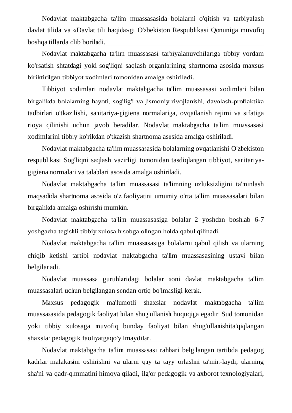 Nodavlat  maktabgacha  ta'lim  muassasasida  bolalarni  o'qitish  va  tarbiyalash
davlat tilida va «Davlat tili haqida»gi O'zbekiston Respublikasi Qonuniga muvofiq
boshqa tillarda olib boriladi.
Nodavlat maktabgacha ta'lim muassasasi tarbiyalanuvchilariga tibbiy yordam
ko'rsatish shtatdagi yoki sog'liqni saqlash organlarining shartnoma asosida maxsus
biriktirilgan tibbiyot xodimlari tomonidan amalga oshiriladi.
Tibbiyot xodimlari nodavlat  maktabgacha ta'lim muassasasi  xodimlari bilan
birgalikda bolalarning hayoti, sog'lig'i va jismoniy rivojlanishi, davolash-proflaktika
tadbirlari o'tkazilishi, sanitariya-gigiena normalariga, ovqatlanish rejimi va sifatiga
rioya  qilinishi  uchun  javob  beradilar.  Nodavlat  maktabgacha  ta'lim  muassasasi
xodimlarini tibbiy ko'rikdan o'tkazish shartnoma asosida amalga oshiriladi.
Nodavlat maktabgacha ta'lim muassasasida bolalarning ovqatlanishi O'zbekiston
respublikasi Sog'liqni saqlash vazirligi tomonidan tasdiqlangan tibbiyot, sanitariya-
gigiena normalari va talablari asosida amalga oshiriladi.
Nodavlat maktabgacha ta'lim muassasasi  ta'limning uzluksizligini ta'minlash
maqsadida shartnoma asosida o'z faoliyatini umumiy o'rta ta'lim muassasalari bilan
birgalikda amalga oshirishi mumkin.
Nodavlat  maktabgacha  ta'lim  muassasasiga  bolalar  2  yoshdan  boshlab  6-7
yoshgacha tegishli tibbiy xulosa hisobga olingan holda qabul qilinadi.
Nodavlat maktabgacha ta'lim muassasasiga bolalarni qabul qilish va ularning
chiqib  ketishi  tartibi  nodavlat  maktabgacha  ta'lim  muassasasining  ustavi  bilan
belgilanadi.
Nodavlat  muassasa  guruhlaridagi  bolalar  soni  davlat  maktabgacha  ta'lim
muassasalari uchun belgilangan sondan ortiq bo'lmasligi kerak.
Maxsus  pedagogik  ma'lumotli  shaxslar  nodavlat  maktabgacha  ta'lim
muassasasida pedagogik faoliyat bilan shug'ullanish huquqiga egadir. Sud tomonidan
yoki  tibbiy  xulosaga  muvofiq  bunday  faoliyat  bilan  shug'ullanishita'qiqlangan
shaxslar pedagogik faoliyatgaqo'yilmaydilar.
Nodavlat maktabgacha ta'lim muassasasi rahbari belgilangan tartibda pedagog
kadrlar malakasini oshirishni va ularni qay ta tayy orlashni ta'min-laydi, ularning
sha'ni va qadr-qimmatini himoya qiladi, ilg'or pedagogik va axborot texnologiyalari,
