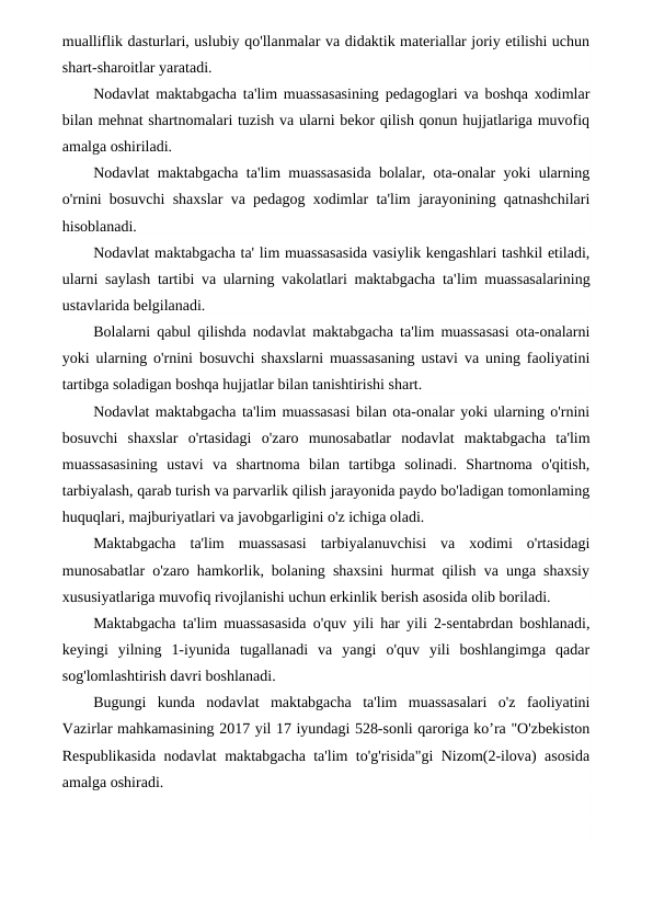 mualliflik dasturlari, uslubiy qo'llanmalar va didaktik materiallar joriy etilishi uchun
shart-sharoitlar yaratadi.
Nodavlat maktabgacha ta'lim muassasasining pedagoglari va boshqa xodimlar
bilan mehnat shartnomalari tuzish va ularni bekor qilish qonun hujjatlariga muvofiq
amalga oshiriladi.
Nodavlat maktabgacha ta'lim muassasasida bolalar, ota-onalar yoki ularning
o'rnini bosuvchi shaxslar va pedagog xodimlar ta'lim jarayonining qatnashchilari
hisoblanadi.
Nodavlat maktabgacha ta' lim muassasasida vasiylik kengashlari tashkil etiladi,
ularni saylash tartibi va ularning vakolatlari maktabgacha ta'lim muassasalarining
ustavlarida belgilanadi.
Bolalarni qabul qilishda nodavlat maktabgacha ta'lim muassasasi ota-onalarni
yoki ularning o'rnini bosuvchi shaxslarni muassasaning ustavi va uning faoliyatini
tartibga soladigan boshqa hujjatlar bilan tanishtirishi shart.
Nodavlat maktabgacha ta'lim muassasasi bilan ota-onalar yoki ularning o'rnini
bosuvchi  shaxslar  o'rtasidagi  o'zaro  munosabatlar  nodavlat  maktabgacha  ta'lim
muassasasining  ustavi  va  shartnoma  bilan  tartibga  solinadi.  Shartnoma  o'qitish,
tarbiyalash, qarab turish va parvarlik qilish jarayonida paydo bo'ladigan tomonlaming
huquqlari, majburiyatlari va javobgarligini o'z ichiga oladi.
Maktabgacha  ta'lim  muassasasi  tarbiyalanuvchisi  va  xodimi  o'rtasidagi
munosabatlar o'zaro hamkorlik, bolaning shaxsini hurmat qilish va unga shaxsiy
xususiyatlariga muvofiq rivojlanishi uchun erkinlik berish asosida olib boriladi.
Maktabgacha ta'lim muassasasida o'quv yili har yili 2-sentabrdan boshlanadi,
keyingi  yilning  1-iyunida  tugallanadi  va  yangi  o'quv  yili  boshlangimga  qadar
sog'lomlashtirish davri boshlanadi.
Bugungi  kunda  nodavlat  maktabgacha  ta'lim  muassasalari  o'z  faoliyatini
Vazirlar mahkamasining 2017 yil 17 iyundagi 528-sonli qaroriga ko’ra "O'zbekiston
Respublikasida nodavlat maktabgacha ta'lim to'g'risida"gi Nizom(2-ilova) asosida
amalga oshiradi.
