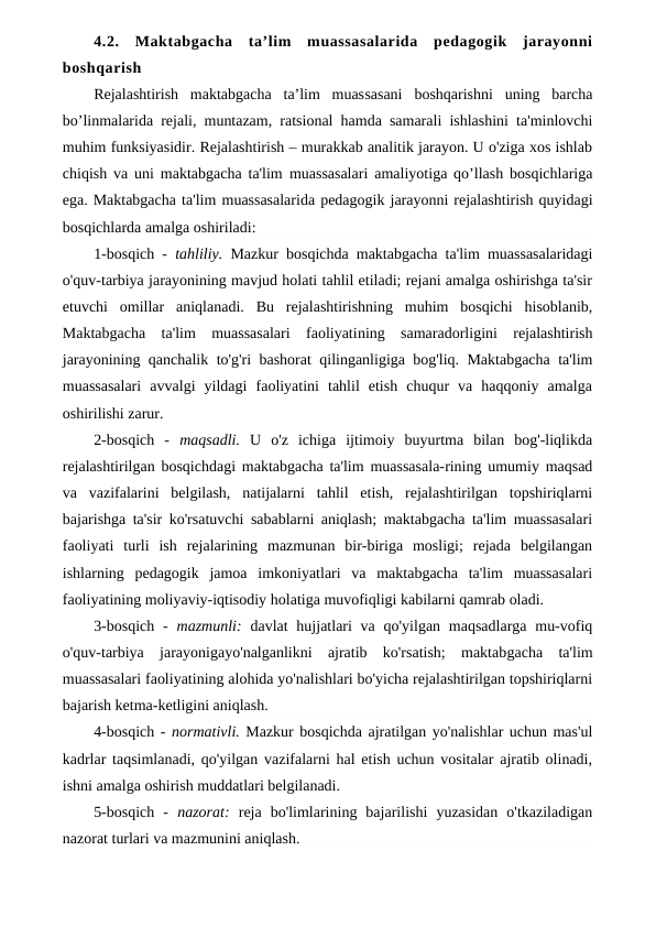 4.2.  Maktabgacha  ta’lim  muassasalarida  pedagogik  jarayonni
boshqarish
Rejalashtirish  maktabgacha  ta’lim  muassasani  boshqarishni  uning  barcha
bo’linmalarida rejali, muntazam, ratsional hamda samarali ishlashini ta'minlovchi
muhim funksiyasidir. Rejalashtirish – murakkab analitik jarayon. U o'ziga xos ishlab
chiqish va uni maktabgacha ta'lim muassasalari amaliyotiga qo’llash bosqichlariga
ega. Maktabgacha ta'lim muassasalarida pedagogik jarayonni rejalashtirish quyidagi
bosqichlarda amalga oshiriladi:
1-bosqich -  tahliliy.  Mazkur bosqichda maktabgacha ta'lim muassasalaridagi
o'quv-tarbiya jarayonining mavjud holati tahlil etiladi; rejani amalga oshirishga ta'sir
etuvchi  omillar  aniqlanadi.  Bu  rejalashtirishning  muhim  bosqichi  hisoblanib,
Maktabgacha  ta'lim  muassasalari  faoliyatining  samaradorligini  rejalashtirish
jarayonining qanchalik to'g'ri bashorat qilinganligiga bog'liq. Maktabgacha ta'lim
muassasalari  avvalgi  yildagi  faoliyatini  tahlil  etish  chuqur  va  haqqoniy  amalga
oshirilishi zarur.
2-bosqich  -  maqsadli.  U  o'z  ichiga  ijtimoiy  buyurtma  bilan  bog'-liqlikda
rejalashtirilgan bosqichdagi maktabgacha ta'lim muassasala-rining umumiy maqsad
va  vazifalarini  belgilash,  natijalarni  tahlil  etish,  rejalashtirilgan  topshiriqlarni
bajarishga ta'sir ko'rsatuvchi sabablarni aniqlash; maktabgacha ta'lim muassasalari
faoliyati  turli  ish  rejalarining  mazmunan  bir-biriga  mosligi;  rejada  belgilangan
ishlarning  pedagogik  jamoa  imkoniyatlari  va  maktabgacha  ta'lim  muassasalari
faoliyatining moliyaviy-iqtisodiy holatiga muvofiqligi kabilarni qamrab oladi.
3-bosqich  -  mazmunli:  davlat  hujjatlari  va  qo'yilgan maqsadlarga mu-vofiq
o'quv-tarbiya  jarayonigayo'nalganlikni  ajratib  ko'rsatish;  maktabgacha  ta'lim
muassasalari faoliyatining alohida yo'nalishlari bo'yicha rejalashtirilgan topshiriqlarni
bajarish ketma-ketligini aniqlash.
4-bosqich - normativli. Mazkur bosqichda ajratilgan yo'nalishlar uchun mas'ul
kadrlar taqsimlanadi, qo'yilgan vazifalarni hal etish uchun vositalar ajratib olinadi,
ishni amalga oshirish muddatlari belgilanadi.
5-bosqich  -  nazorat:  reja  bo'limlarining  bajarilishi  yuzasidan  o'tkaziladigan
nazorat turlari va mazmunini aniqlash.
