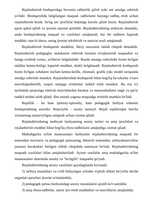 Rejalashtirish boshqarishga bevosita rahbarlik qilish yoki uni amalga oshirish
yo'lidir. Boshqarishda belgilangan maqsad, tadbirlarni hayotga tadbiq etish uchun
rejalashtirish kerak. So'ng uni ijrochilar hukmiga havola qilish lozim. Rejalashtirish
qaror qabul qilish va ijrosini nazorat qilishdir. Rejalashtirishning mohiyati shundaki,
unda  boshqarishning  maqsad  va  vazifalari  aniqlanadi,  har  bir  tadbirni  bajarish
muddati, mas'ul shaxs, uning ijrosini tekshirish va nazorat usuli aniqlanadi.
Rejalashtirish boshqarish modelini, fikriy nusxasini ishlab chiqish demakdir.
Rejalashtirish pedagoglar malakasini oshirish tizimini rivojlantirish maqsadini va
bunga erishish vosita, yo'llarini belgilashdir. Bunda amalga oshirilishi lozim bo'lgan
talablar ketma-ketligi, bajarish muddati, shakli belgilanadi. Rejalashtirish boshqarish
lozim bo'lgan sohalarni ma'lum ketma-ketlik, chizmali, grafik yoki model tariqasida
amalga oshirishi mumkin. Rejalashtirishda boshqarish bilan bog'liq ha-rakatlar o'zaro
muvofiqlashtirilib,  yuqori  natijaga  erishishni  tashkil  etish  mumkin.  Bu  esa  o'z
navbatida jarayonga ishtirok etuvchilardan harakat va munosabatlami ongli va qat'iy
tashkil etishni talab qiladi. Shu asosda yagona maqsadga erishish mumkin bo'ladi.
Rejalilik  -  bu  ham  ijtimoiy-iqtisodiy,  ham  pedagogik  faoliyat  sohasini
boshqarishning  asosidir.  Rejaviylik  -  asosiy  tamoyil.  Rejali  topshiriqlar  barcha
xizmatning natijaviyligini aniqlash uchun xizmat qiladi.
Rejalashtirishning mohiyati faoliyatning asosiy turlari va aniq ijrochilari va
rejalashtirish muddati bilan bog'liq chora-tadbirlarni aniqlashga xizmat qiladi.
Maktabgacha  ta'lim  muassasalari  faoliyatini  rejalashtirishning  maqsadi  bir
tomondan ma'muriy va pedagogik jamoaning, ikkinchi tomondan, tarbiyalanuvchilar
jamoasi harakatlari birligini ishlab chiqishda namoyon bo'ladi. Rejalashtirishning
maqsadi vazifalari bilan aniqlashtiriladi. Aynan vazifalar aniq maktabgacha ta'lim
muassasalari sharoitida amaliy va "ko'ngilli" maqsadni qo'yadi.
Rejalashtirishning asosiy vazifalari quyidagilarda ko'rinadi:
1) tarbiya masalalari va o'sib kelayotgan avlodni o'qitish ishlari bo'yicha davlat
organlari qarorlari ijrosini ta'minlashda;
2) pedagogik jamoa faoliyatidagi asosiy masalalarni ajratib ko'r-satishda;
3) aniq chora-tadbirlar, ularni ijro etish muddatlari va mas'ullarini aniqlashda;
