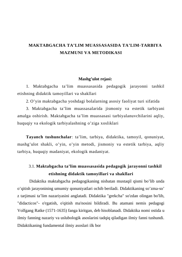 MAKTABGACHA TA’LIM MUASSASASIDA TA’LIM-TARBIYA
MAZMUNI VA METODIKASI
Mashg’ulot rejasi:
1.  Maktabgacha  ta’lim  muassasasida  pedagogik  jarayonni  tashkil
etishning didaktik tamoyillari va shakllari
2. O’yin maktabgacha yoshdagi bolalarning asosiy faoliyat turi sifatida
3.  Maktabgacha  ta’lim  muassasalarida  jismoniy  va  estetik  tarbiyani
amalga oshirish. Maktabgacha ta’lim muassasasi tarbiyalanuvchilarini aqliy,
huquqiy va ekologik tarbiyalashning o’ziga xosliklari
Tayanch tushunchalar: ta’lim, tarbiya, didaktika, tamoyil, qonuniyat,
mashg’ulot  shakli,  o’yin,  o’yin  metodi,  jismoniy  va  estetik  tarbiya,  aqliy
tarbiya, huquqiy madaniyat, ekologik madaniyat.
3.1. Maktabgacha ta’lim muassasasida pedagogik jarayonni tashkil
etishning didaktik tamoyillari va shakllari
  Didaktika maktabgacha pedagogikaning nisbatan mustaqil qismi bo’lib unda
о’qitish jarayonining umumiy qonuniyatlari ochib beriladi. Didaktikaning so’zma-so’
z tarjimasi ta’lim nazariyasini anglatadi. Didaktika "grekcha" so'zdan olingan bo'lib,
"didacticos"-  o'rgatish,  o'qitish  ma'nosini  bildiradi.  Bu  atamani  nemis  pedagogi
Volfgang Ratke (1571-1635) fanga kiritgan, deb hisoblanadi. Didaktika nomi ostida u
ilmiy fanning nazariy va uslubologik asoslarini tadqiq qiladigan ilmiy fanni tushundi.
Didaktikaning fundamental ilmiy asoslari ilk bor
