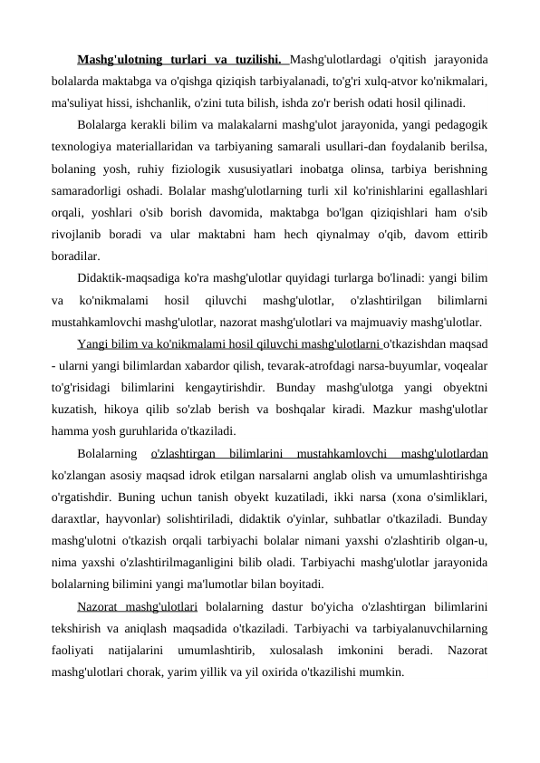 Mashg'ulotning  turlari  va  tuzilishi.  Mashg'ulotlardagi  o'qitish  jarayonida
bolalarda maktabga va o'qishga qiziqish tarbiyalanadi, to'g'ri xulq-atvor ko'nikmalari,
ma'suliyat hissi, ishchanlik, o'zini tuta bilish, ishda zo'r berish odati hosil qilinadi.
Bolalarga kerakli bilim va malakalarni mashg'ulot jarayonida, yangi pedagogik
texnologiya materiallaridan va tarbiyaning samarali usullari-dan foydalanib berilsa,
bolaning  yosh,  ruhiy  fiziologik  xususiyatlari  inobatga  olinsa,  tarbiya  berishning
samaradorligi oshadi. Bolalar mashg'ulotlarning turli xil ko'rinishlarini egallashlari
orqali,  yoshlari  o'sib  borish  davomida,  maktabga  bo'lgan  qiziqishlari  ham  o'sib
rivojlanib  boradi  va  ular  maktabni  ham  hech  qiynalmay  o'qib,  davom  ettirib
boradilar.
Didaktik-maqsadiga ko'ra mashg'ulotlar quyidagi turlarga bo'linadi: yangi bilim
va  ko'nikmalami  hosil  qiluvchi  mashg'ulotlar,  o'zlashtirilgan  bilimlarni
mustahkamlovchi mashg'ulotlar, nazorat mashg'ulotlari va majmuaviy mashg'ulotlar.
Yangi bilim va ko'nikmalami hosil qiluvchi mashg'ulotlarni o'tkazishdan maqsad
- ularni yangi bilimlardan xabardor qilish, tevarak-atrofdagi narsa-buyumlar, voqealar
to'g'risidagi  bilimlarini  kengaytirishdir.  Bunday  mashg'ulotga  yangi  obyektni
kuzatish,  hikoya  qilib  so'zlab  berish  va  boshqalar  kiradi.  Mazkur  mashg'ulotlar
hamma yosh guruhlarida o'tkaziladi.
Bolalarning
 o'zlashtirgan  bilimlarini  mustahkamlovchi  mashg'u
 
 lotlardan
 
 
ko'zlangan asosiy maqsad idrok etilgan narsalarni anglab olish va umumlashtirishga
o'rgatishdir. Buning uchun tanish obyekt kuzatiladi, ikki narsa (xona o'simliklari,
daraxtlar, hayvonlar) solishtiriladi, didaktik o'yinlar, suhbatlar o'tkaziladi. Bunday
mashg'ulotni o'tkazish orqali tarbiyachi bolalar nimani yaxshi o'zlashtirib olgan-u,
nima yaxshi o'zlashtirilmaganligini bilib oladi. Tarbiyachi mashg'ulotlar jarayonida
bolalarning bilimini yangi ma'lumotlar bilan boyitadi.
Nazorat  mashg'ulotlari bolalarning  dastur  bo'yicha  o'zlashtirgan  bilimlarini
tekshirish va aniqlash maqsadida o'tkaziladi. Tarbiyachi va tarbiyalanuvchilarning
faoliyati  natijalarini  umumlashtirib,  xulosalash  imkonini  beradi.  Nazorat
mashg'ulotlari chorak, yarim yillik va yil oxirida o'tkazilishi mumkin.
