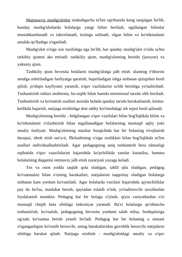 Majmuaviy mashg'ulotlar maktabgacha ta'lim tajribasida keng tarqalgan bo'lib,
bunday  mashg'ulotlarda  bolalarga  yangi  bilim  beriladi,  egallangan  bilimlar
mustahkamlanadi va takrorlanadi, tizimga solinadi, olgan bilim va ko'nikmalami
amalda qo'llashga o'rgatiladi.
Mashg'ulot o'ziga xos tuzilishga ega bo'lib, har qanday mashg'ulot o'zida uchta
tarkibiy qismni  aks ettiradi:  tashkiliy qism,  mashg'ulotning  borishi  (jarayon)  va
yakuniy qism.
Tashkiliy qism  bevosita bolalarni mashg'ulotga jalb etish: ulaming e'tiborini
amalga oshiriladigan faoliyatga qaratish, bajariladigan ishga nisbatan qiziqishni hosil
qilish, jo'shqin kayfiyatni yaratish, o'quv vazifalarini ochib berishga yo'naltiriladi.
Tushuntirish ishlari mohirona, bo-siqlik bilan hamda emotsional tarzda olib boriladi.
Tushuntirish va ko'rsatish usullari asosida bolada qanday tarzda harakatlanish, ketma-
ketlikda bajarish, natijaga erishishga doir oddiy ko'rinishdagi ish rejasi hosil qilinadi.
Mashg'ulotning borishi - belgilangan o'quv vazifalari bilan bog'liqlikda bilim va
ko'nikmalami  o'zlashtirish  bilan  tugallanadigan  bolalarning  mustaqil  aqliy  yoki
amaliy faoliyati. Mashg'ulotning  mazkur  bosqichida har bir bolaning rivojlanish
darajasi, idrok etish sur'a-ti, flkrlashining o'ziga xosliklari bilan bog'liqlikda ta'lim
usullari  individuallashtiriladi.  Agar  pedagogning  aniq  tushuntirib  bera  olmasligi
oqibatida  o'quv  vaazifalarini  bajarishda  ko'pchilikda  xatolar  kuzatilsa,  hamma
bolalarning diqqatini ommaviy jalb etish zarariyati yuzaga keladi.
Tez  va  oson  yodda  saqlab  qola  oladigan,  tahlil  qila  oladigan,  pedagog
ko'rsatmalari  bilan  o'zining  harakatlari,  natijalarini  taqqoslay  oladigan  bolalarga
nisbatan kam yordam ko'rsatiladi. Agar bolalarda vazifani bajarishda qiyinchiliklar
pay do bo'lsa, maslahat berish, qaytadan eslatib o'tish, yo'naltiruvchi savollardan
foydalanish  mumkin.  Pedagog  har  bir  bolaga  o'ylash,  qiyin  vaziyatlardan  o'zi
mustaqil  chiqib  keta  olishiga  imkoniyat  yaratadi.  Ba'zi  bolalarga  qo'shimcha
tushuntirish,  ko'rsatish,  pedagogning  bevosita  yordami  talab  etilsa,  boshqalariga
og'zaki  ko'rsatma  berish  yetarli  bo'ladi.  Pedagog  har  bir  bolaning  u  nimani
o'rganganligini ko'rsatib beruvchi, uning harakatlaridan guvohlik beruvchi natijalarni
olishiga  harakat  qiladi.  Natijaga  erishish  -  mashg'ulotdagi  amaliy  va  o'quv
