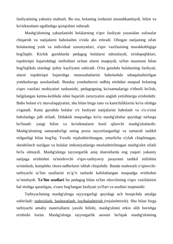 faoliyatining yakuniy mahsuli. Bu esa, bolaning irodasini mustahkamlaydi, bilim va
ko'nikmalami egallashga qiziqishini oshiradi.
Mashg'ulotning  yakunlanishi  bolalarning o'quv  faoliyati  yuzasidan  xulosalar
chiqarish  va  natijalarni  baholashni  o'zida  aks  ettiradi.  Olingan  natijaning  sifati
bolalarning  yosh  va  individual  xususiyatlari,  o'quv  vazifasining  murakkabligiga
bog'liqdir.  Kichik  guruhlarda  pedagog  bolalarni  tahsinlaydi,  tirishqoqliklari,
topshiriqni bajarishdagi  intilishlari  uchun ularni  maqtaydi, ta'lim  mazmuni  bilan
bog'liqlikda ulardagi ijobiy kayfiyatni oshiradi. O'rta guruhda bolalarning faoliyati,
ularni  topshiriqni  bajarishga  munosabatlarini  baholashda  tabaqalashtirilgan
yondashuvga asoslaniladi. Bunday yondashuvni tadbiq etishdan maqsad bolaning
o'quv vazifasi mohiyatini tushunishi, pedagogning ko'rsatmalariga e'tiborli bo'lish,
belgilangan ketma-ketlikda ishni bajarish zaruriyatini anglab yetishlariga erishishdir.
Baho bolani o'z muvafaqqiyatini, shu bilan birga xato va kamchiliklarini ko'ra olishga
o'rgatadi.  Katta  guruhda  bolalar  o'z  faoliyati  natijalarini  baholash  va  o'z-o'zini
baholashga jalb etiladi. Didaktik maqsadiga ko'ra mashg'ulotlar quyidagi turlarga
bo'linadi:  yangi  bilim  va  ko'nikmalarni  hosil  qiluvchi  mashg'ulotlardir.
Mashg'ulotning  samaradorligi  uning  puxta  tayyorlanganligi  va  samarali  tashkil
etilganligi bilan bog'liq. Yaxshi rejalashtirilmagan, yetarlicha o'ylab chiqilmagan,
shoshilinch tuzilgan va bolalar imkoniyatlariga moslashtirilmagan mashg'ulot sifatli
bo'la  olmaydi.  Mashg'ulotga  tayyorgarlik  aniq  sharoitlarda  eng  yuqori  yakuniy
natijaga  erishishni  ta'minlovchi  o'quv-tarbiyaviy  jarayonni  tashkil  etilishini
ta'minlash, kompleks chora-tadbirlarni ishlab chiqishdir. Bunda mahoratli o’qituvchi-
tarbiyachi  ta’lim  usullarini  to’g’ri  tanlashi  kafolatlangan  maqsadga  erishishni
ta’minlaydi. Ta’lim usullari bu pedagog bilan ta'lim oluvchining o'quv vazifalarini
hal etishga qaratilgan, o'zaro bog'langan faoliyati yo'llari va usullari majmuidir. 
Tarbiyachining  mashg'ulotga  tayyorgarligi  quyidagi  uch  bosqichda  amalga
oshiriladi: tashxislash, bashoratlash, loyihalashtirish (rejalashtirish). Shu bilan birga
tarbiyachi  amaliy  materiallarni  yaxshi  bilishi,  mashg'ulotni  erkin  olib  borishga
erishishi  lozim.  Mashg'ulotga  tayyorgarlik  asosini  bo'lajak  mashg'ulotning
