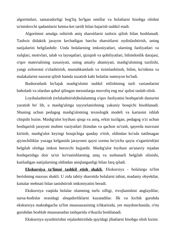 algoritmlari,  samaradorligi  bog'liq  bo'lgan  omillar  va  holatlarni  hisobga  olishni
ta'minlovchi qadamlarni ketma-ket tartib bilan bajarish tashkil etadi.
Algoritmni amalga oshirish aniq sharoitlarni  tashxis qilish  bilan boshlanadi.
Tashxis  didaktik  jarayon  kechadigan  barcha  sharoitlarni  oydinlashtirish,  uning
natijalarini  belgilashdir.  Unda  bolalarning  imkoniyatlari,  ularning  faoliyatlari  va
xulqlari, motivlari, talab va layoqatlari, qiziqish va qobiliyatlari, bilimdonlik darajasi,
o'quv materialining xususiyati, uning amaliy ahamiyati, mashg'ulotning tuzilishi,
yangi axborotni o'zlashtirish, mustahkamlash va tizimlashtinsh, bilim, ko'nikma va
malakalarini nazorat qilish hamda tuzatish kabi holatlar namoyon bo'ladi.
Bashoratlash  bo'lajak  mashg'ulotni  tashkil  etilishining  turli  variantlarini
baholash va ulardan qabul qilingan mezonlarga muvofiq eng ma' qulini tanlab olish.
Loyihalashtirish (refalashtirish)bolalammg o'quv faoliyatini boshqarish dasturini
уaratish  bo'  lib,  u  mashg'ulotga  tayyorlanishning  yakuniy  bosqichi  hisoblanadi.
Shuning  uchun  pedagog  mashg'ulotning  texnologik  modeli  va  kartasini  ishlab
chiqishi lozim. Mashg'ulot loyihasi qisqa va aniq, erkin tuzilgan, pedagog o'zi uchun
boshqarish jarayoni muhim vaziyatlari (kimdan va qachon so'rash, qayerda mavzuni
kiritish, mashg'ulot keyingi bosqichiga qanday o'tish, oldindan ko'zda tutilmagan
qiyinchiliklar yuzaga kelganida jarayonni qaysi sxema bo'yicha qayta o'zgartirish)ni
belgilab olishga imkon beruvchi hujjatdir. Mashg'ulot  loyihasi an'anaviy rejadan
boshqarishga  doir  ta'sir  ko'rsatishlarning  aniq  va  tushunarli  belgilab  olinishi,
kutiladigan natijalarning oldindan aniqlanganligi bilan farq qiladi.
Ekskursiya  ta'limni  
 
 tashkil  etish  shakli.
 
  Ekskursiya  -  bolalarga  ta'lim
berishning maxsus shakli. U zida tabiiy sharoitda bolalarni tabiat, madaniy obyektlar,
kattalar mehnati bilan tanishtirish imkoniyatini beradi.
Ekskursiya vaqtida bolalar olamning turfa xilligi, rivojlanishini  anglaydilar,
narsa-hodislar  orasidagi  aloqadorliklarni  kuzatadilar.  Ilk  va  kichik  guruhda
ekskursiya maktabgacha ta'lim muassasasining ichkarisida, yer maydonchasida, o'rta
guruhdan boshlab muassasadan tashqarida o'tkazila boshlanadi.
Ekskursiya uyushtirishni rejalashtirishda quyidagi jihatlarni hisobga olish lozim:
