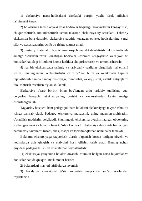 1)  ekskursiya  narsa-hodisalarni  dastlabki  yorqin,  yaxlit  idrok  etilishini
ta'minlashi kerak;
2) bolalarning tanish obyekt yoki hodisalar haqidagi tasavvurlarini kengaytirish,
chuqurlashtirish, umumlashtirish uchun takroran ekskursiya uyushtiriladi. Takroriy
ekskursiya bola dastlabki ekskursiya paytida kuzatgan obyekt, hodisalarning yangi
sifat va xususiyatlarini ochib be-rishga xizmat qiladi;
3) dasturiy materialni bosqichma-bosqich murakkablashtirish ikki yo'nalishda
amalga oshirilishi zarur: kuzatilgan hodisalar ko'lamini kengaytirish va u yoki bu
hodisalar haqidagi bilimlarni ketma-ketlikda chuqurlashtirish va umumlashtirish;
4) har bir ekskursiyada ta'limiy va tarbiyaviy vazifalar birgalikda hal etilishi
lozim. Shuning uchun o'zlashtirilishi lozim bo'lgan bilim va ko'nikmalar hajmini
rejalashtirish hamda qanday his-tuyg'u, munosabat, axloqiy sifat, estetik ehtiyojlarni
faollashtirish avvaldan o'ylanishi kerak.
Ekskursiya  o'zaro  bir-biri  bilan  bog'langan  aniq  tarkibiy  tuzilishga  ega:
tayyorlov  bosqichi,  ekskursiyaning  borishi  va  ekskursiyadan  keyin  amalga
oshiriladigan ish.
Tayyorlov bosqichi ham pedagogni, ham bolalarni ekskursiyaga tayyorlashni o'z
ichiga  qamrab  oladi.  Pedagog  ekskursiya  mavzusini,  uning  mazmun-mohiyatini,
o'tkazilish muddatini belgilaydi. Shuningdek, ekskursiya uyushtiriladigan obyektning
joylashgan o'rni va holatini ham ko'zdan kechiradi. Ekskursiya davomida beriladigan
namunaviy savollarni tuzadi, she'r, maqol va topishmoqlardan namunalar tanlaydi.
Bolalarni ekskursiyaga tayyorlash ularda o'rganish ko'zda tutilgan obyekt va
hodisalarga  doir  qiziqish  va  ehtiyojni  hosil  qilishni  talab  etadi.  Buning  uchun
quyidagi pedagogik usul va vositalardan foydalaniladi:
 1) ekskursiya jarayonida bolalar kuzatishi mumkin bo'lgan narsa-buyumlar va
hodisalar haqida qiziqarli ma'lumotlar berish; 
2) bolalardagi mavjud tajribalarga tayanish; 
3)  bolalarga  emotsional  ta'sir  ko'rsatish  maqsadida  san'at  asarlaridan
foydalanish.
