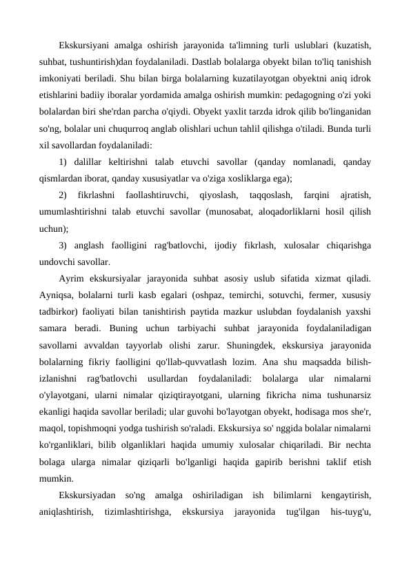 Ekskursiyani  amalga oshirish  jarayonida ta'limning turli  uslublari  (kuzatish,
suhbat, tushuntirish)dan foydalaniladi. Dastlab bolalarga obyekt bilan to'liq tanishish
imkoniyati beriladi. Shu bilan birga bolalarning kuzatilayotgan obyektni aniq idrok
etishlarini badiiy iboralar yordamida amalga oshirish mumkin: pedagogning o'zi yoki
bolalardan biri she'rdan parcha o'qiydi. Obyekt yaxlit tarzda idrok qilib bo'linganidan
so'ng, bolalar uni chuqurroq anglab olishlari uchun tahlil qilishga o'tiladi. Bunda turli
xil savollardan foydalaniladi:
1)  dalillar  keltirishni  talab  etuvchi  savollar  (qanday  nomlanadi,  qanday
qismlardan iborat, qanday xususiyatlar va o'ziga xosliklarga ega);
2)  fikrlashni  faollashtiruvchi,  qiyoslash,  taqqoslash,  farqini  ajratish,
umumlashtirishni  talab  etuvchi  savollar  (munosabat,  aloqadorliklarni  hosil  qilish
uchun);
3)  anglash  faolligini  rag'batlovchi,  ijodiy  fikrlash,  xulosalar  chiqarishga
undovchi savollar.
Ayrim  ekskursiyalar  jarayonida  suhbat  asosiy  uslub  sifatida  xizmat  qiladi.
Ayniqsa, bolalarni turli kasb egalari (oshpaz, temirchi, sotuvchi, fermer, xususiy
tadbirkor) faoliyati bilan tanishtirish paytida mazkur uslubdan foydalanish yaxshi
samara  beradi.  Buning  uchun  tarbiyachi  suhbat  jarayonida  foydalaniladigan
savollarni  avvaldan  tayyorlab  olishi  zarur.  Shuningdek,  ekskursiya  jarayonida
bolalarning  fikriy faolligini  qo'llab-quvvatlash  lozim.  Ana shu  maqsadda  bilish-
izlanishni  rag'batlovchi  usullardan  foydalaniladi:  bolalarga  ular  nimalarni
o'ylayotgani,  ularni  nimalar  qiziqtirayotgani,  ularning  fikricha  nima  tushunarsiz
ekanligi haqida savollar beriladi; ular guvohi bo'layotgan obyekt, hodisaga mos she'r,
maqol, topishmoqni yodga tushirish so'raladi. Ekskursiya so' nggida bolalar nimalarni
ko'rganliklari, bilib olganliklari haqida umumiy xulosalar  chiqariladi. Bir nechta
bolaga  ularga  nimalar  qiziqarli  bo'lganligi  haqida  gapirib  berishni  taklif  etish
mumkin.
Ekskursiyadan  so'ng  amalga  oshiriladigan  ish  bilimlarni  kengaytirish,
aniqlashtirish,  tizimlashtirishga,  ekskursiya  jarayonida  tug'ilgan  his-tuyg'u,
