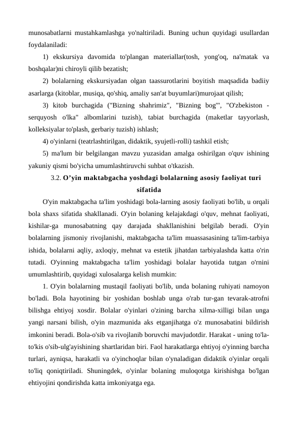 munosabatlarni mustahkamlashga yo'naltiriladi. Buning uchun quyidagi usullardan
foydalaniladi:
1)  ekskursiya  davomida  to'plangan  materiallar(tosh,  yong'oq,  na'matak  va
boshqalar)ni chiroyli qilib bezatish;
2) bolalarning ekskursiyadan olgan taassurotlarini boyitish maqsadida badiiy
asarlarga (kitoblar, musiqa, qo'shiq, amaliy san'at buyumlari)murojaat qilish;
3)  kitob  burchagida  ("Bizning  shahrimiz",  "Bizning  bog'",  "O'zbekiston  -
serquyosh  o'lka"  albomlarini  tuzish),  tabiat  burchagida  (maketlar  tayyorlash,
kolleksiyalar to'plash, gerbariy tuzish) ishlash;
4) o'yinlarni (teatrlashtirilgan, didaktik, syujetli-rolli) tashkil etish;
5) ma'lum bir belgilangan mavzu yuzasidan amalga oshirilgan o'quv ishining
yakuniy qismi bo'yicha umumlashtiruvchi suhbat o'tkazish.
3.2. O’yin maktabgacha yoshdagi bolalarning asosiy faoliyat turi
sifatida
O'yin maktabgacha ta'lim yoshidagi bola-larning asosiy faoliyati bo'lib, u orqali
bola shaxs sifatida shakllanadi. O'yin bolaning kelajakdagi o'quv, mehnat faoliyati,
kishilar-ga  munosabatning  qay  darajada  shakllanishini  belgilab  beradi.  O'yin
bolalarning jismoniy rivojlanishi, maktabgacha ta'lim muassasasining ta'lim-tarbiya
ishida, bolalarni aqliy, axloqiy, mehnat va estetik jihatdan tarbiyalashda katta o'rin
tutadi.  O'yinning  maktabgacha  ta'lim  yoshidagi  bolalar  hayotida  tutgan  o'rnini
umumlashtirib, quyidagi xulosalarga kelish mumkin:
1. O'yin bolalarning mustaqil faoliyati bo'lib, unda bolaning ruhiyati namoyon
bo'ladi. Bola hayotining bir yoshidan boshlab unga o'rab tur-gan tevarak-atrofni
bilishga ehtiyoj xosdir. Bolalar o'yinlari o'zining barcha xilma-xilligi bilan unga
yangi narsani bilish, o'yin mazmunida aks etganjihatga o'z munosabatini bildirish
imkonini beradi. Bola-o'sib va rivojlanib boruvchi mavjudotdir. Harakat - uning to'la-
to'kis o'sib-ulg'ayishining shartlaridan biri. Faol harakatlarga ehtiyoj o'yinning barcha
turlari, ayniqsa, harakatli va o'yinchoqlar bilan o'ynaladigan didaktik o'yinlar orqali
to'liq  qoniqtiriladi.  Shuningdek,  o'yinlar  bolaning  muloqotga  kirishishga  bo'lgan
ehtiyojini qondirishda katta imkoniyatga ega.
