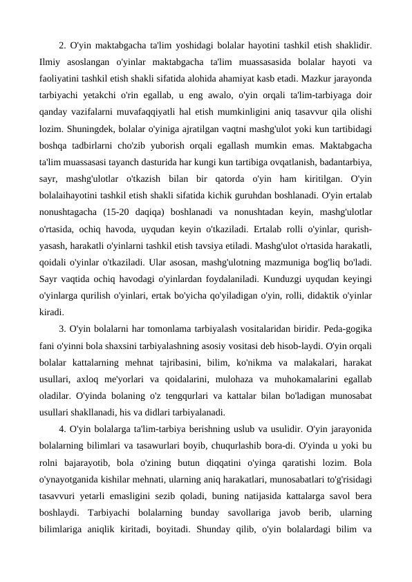 2. O'yin maktabgacha ta'lim yoshidagi bolalar hayotini tashkil etish shaklidir.
Ilmiy  asoslangan  o'yinlar  maktabgacha  ta'lim  muassasasida  bolalar  hayoti  va
faoliyatini tashkil etish shakli sifatida alohida ahamiyat kasb etadi. Mazkur jarayonda
tarbiyachi yetakchi o'rin egallab, u eng awalo, o'yin orqali ta'lim-tarbiyaga doir
qanday vazifalarni muvafaqqiyatli hal etish mumkinligini aniq tasavvur qila olishi
lozim. Shuningdek, bolalar o'yiniga ajratilgan vaqtni mashg'ulot yoki kun tartibidagi
boshqa tadbirlarni  cho'zib yuborish  orqali  egallash  mumkin emas.  Maktabgacha
ta'lim muassasasi tayanch dasturida har kungi kun tartibiga ovqatlanish, badantarbiya,
sayr,  mashg'ulotlar  o'tkazish  bilan  bir  qatorda  o'yin  ham  kiritilgan.  O'yin
bolalaihayotini tashkil etish shakli sifatida kichik guruhdan boshlanadi. O'yin ertalab
nonushtagacha  (15-20  daqiqa)  boshlanadi  va  nonushtadan  keyin,  mashg'ulotlar
o'rtasida, ochiq havoda, uyqudan keyin o'tkaziladi. Ertalab rolli o'yinlar, qurish-
yasash, harakatli o'yinlarni tashkil etish tavsiya etiladi. Mashg'ulot o'rtasida harakatli,
qoidali o'yinlar o'tkaziladi. Ular asosan, mashg'ulotning mazmuniga bog'liq bo'ladi.
Sayr vaqtida ochiq havodagi o'yinlardan foydalaniladi. Kunduzgi uyqudan keyingi
o'yinlarga qurilish o'yinlari, ertak bo'yicha qo'yiladigan o'yin, rolli, didaktik o'yinlar
kiradi.
3. O'yin bolalarni har tomonlama tarbiyalash vositalaridan biridir. Peda-gogika
fani o'yinni bola shaxsini tarbiyalashning asosiy vositasi deb hisob-laydi. O'yin orqali
bolalar  kattalarning  mehnat  tajribasini,  bilim,  ko'nikma  va  malakalari,  harakat
usullari,  axloq  me'yorlari  va  qoidalarini,  mulohaza  va  muhokamalarini  egallab
oladilar. O'yinda bolaning o'z tengqurlari va kattalar bilan bo'ladigan munosabat
usullari shakllanadi, his va didlari tarbiyalanadi.
4. O'yin bolalarga ta'lim-tarbiya berishning uslub va usulidir. O'yin jarayonida
bolalarning bilimlari va tasawurlari boyib, chuqurlashib bora-di. O'yinda u yoki bu
rolni  bajarayotib,  bola  o'zining  butun  diqqatini  o'yinga  qaratishi  lozim.  Bola
o'ynayotganida kishilar mehnati, ularning aniq harakatlari, munosabatlari to'g'risidagi
tasavvuri yetarli emasligini sezib qoladi, buning natijasida kattalarga savol  bera
boshlaydi.  Tarbiyachi  bolalarning  bunday  savollariga  javob  berib,  ularning
bilimlariga  aniqlik  kiritadi,  boyitadi.  Shunday  qilib,  o'yin  bolalardagi  bilim  va

