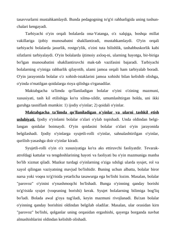 tasavvurlarni mustahkamlaydi. Bunda pedagogning to'g'ri rahbarligida uning tushun-
chalari kengayadi.
Tarbiyachi  o'yin  orqali  bolalarda  ona-Vatanga,  o'z  xalqiga,  boshqa  millat
vakillariga  ijobiy  munosabatni  shakllantiradi,  mustahkamlaydi.  O'yin  orqali
tarbiyachi bolalarda jasurlik, rostgo'ylik, o'zini tuta bilishlik, tashabbuskorlik kabi
sifatlarni tarbiyalaydi. O'yin bolalarda ijtimoiy axloq-ni, ularning hayotga, bir-biriga
bo'lgan  munosabatini  shakllantiruvchi  mak-tab  vazifasini  bajaradi.  Tarbiyachi
bolalarning o'yiniga rahbarlik qilayotib, ulami jamoa orqali ham tarbiyalab boradi.
O'yin jarayonida bolalar o'z xohish-istaklarini jamoa xohishi bilan kelishib olishga,
o'yinda o'rnatilgan qoidalarga rioya qilishga o'rganadilar.
Maktabgacha  ta'limda  qo'llaniladigan  bolalar  o'yini  o'zining  mazmuni,
xususiyati,  tash  kil  etilishiga  ko'ra  xilma-xildir, umumlashtirgan holda, uni  ikki
guruhga tasniflash mumkin: 1) ijodiy o'yinlar; 2) qoidali o'yinlar. 
Maktabgacha  ta'limda
 
    qo'llaniladigan  o'yinlar
 
    va  ularni  tashkil  etish
 
 
uslubiyati. Ijodiy o'yinlami bolalar o'zlari o'ylab topishadi. Unda oldindan belgi-
langan  qoidalar  boimaydi.  O'yin  qoidasini  bolalar  o'zlari  o'yin  jarayonida
belgilashadi.  Ijodiy  o'yinlarga  syujetli-rolli  o'yinlar,  sahnalashtirilgan  o'yinlar,
qurilish-yasashga doir o'yinlar kiradi.
Syujetli-rolli o'yin  o'z xususiyatiga ko'ra aks ettiruvchi faoliyatdir. Tevarak-
atrofdagi kattalar va tengdoshlarining hayoti va faoliyati bu o'yin mazmuniga manba
bo'lib xizmat qiladi. Mazkur turdagi o'yinlarning o'ziga xdsligi ularda syujet, rol va
xayol qilingan vaziyatning mavjud bo'lishidir. Buning uchun albatta, bolalar biror
narsa yoki voqea to'g'risida yetarlicha tasawurga ega bo'lishi lozim. Masalan, bolalar
"parovoz"  o'yinini  o'ynashmoqchi  bo'lishadi.  Bunga  o'yinning  qanday  borishi
to'g'risida  syujet  (voqeaning  borishi)  kerak.  Syujet  bolalarning  bilimiga  bog'liq
bo'ladi.  Bolada  awal  g'oya  tug'iladi,  keyin  mazmuni  rivojlanadi.  Ba'zan  bolalar
o'yinning qanday borishini oldindan belgilab oladilar. Masalan, ular orasidan kirn
"parovoz" bo'lishi, qolganlar uning orqasidan ergashishi, qayerga borganda navbat
almashishlarini oldindan kelishib olishadi.

