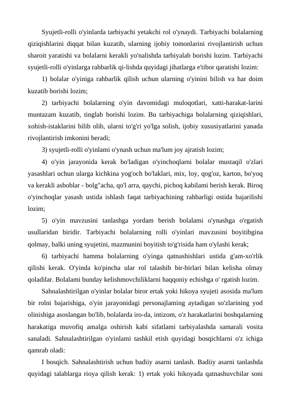 Syujetli-rolli o'yinlarda tarbiyachi yetakchi rol o'ynaydi. Tarbiyachi bolalarning
qiziqishlarini diqqat bilan kuzatib, ularning ijobiy tomonlarini rivojlantirish uchun
sharoit yaratishi va bolalarni kerakli yo'nalishda tarbiyalab borishi lozim. Tarbiyachi
syujetli-rolli o'yinlarga rahbarlik qi-lishda quyidagi jihatlarga e'tibor qaratishi lozim:
1) bolalar o'yiniga rahbarlik qilish uchun ularning o'yinini bilish va har doim
kuzatib borishi lozim;
2)  tarbiyachi  bolalarning  o'yin  davomidagi  muloqotlari,  xatti-harakat-larini
muntazam kuzatib, tinglab borishi lozim. Bu tarbiyachiga bolalarning qiziqishlari,
xohish-istaklarini bilib olib, ularni to'g'ri yo'lga solish, ijobiy xususiyatlarini yanada
rivojlantirish imkonini beradi;
3) syujetli-rolli o'yinlami o'ynash uchun ma'lum joy ajratish lozim;
4)  o'yin  jarayonida  kerak  bo'ladigan  o'yinchoqlarni  bolalar  mustaqil  o'zlari
yasashlari uchun ularga kichkina yog'och bo'laklari, mix, loy, qog'oz, karton, bo'yoq
va kerakli asboblar - bolg"acha, qo'l arra, qaychi, pichoq kabilami berish kerak. Biroq
o'yinchoqlar yasash ustida ishlash faqat tarbiyachining rahbarligi ostida bajarilishi
lozim;
5)  o'yin  mavzusini  tanlashga  yordam  berish  bolalami  o'ynashga  o'rgatish
usullaridan  biridir.  Tarbiyachi  bolalarning  rolli  o'yinlari  mavzusini  boyitibgina
qolmay, balki uning syujetini, mazmunini boyitish to'g'risida ham o'ylashi kerak;
6)  tarbiyachi  hamma  bolalarning  o'yinga  qatnashishlari  ustida  g'am-xo'rlik
qilishi kerak. O'yinda ko'pincha ular  rol  talashib bir-birlari  bilan kelisha olmay
qoladilar. Bolalami bunday kelishmovchiliklarni haqqoniy echishga o' rgatish lozim.
Sahnalashtirilgan o'yinlar bolalar biror ertak yoki hikoya syujeti asosida ma'lum
bir rolni bajarishiga, o'yin jarayonidagi personajlaming aytadigan so'zlarining yod
olinishiga asoslangan bo'lib, bolalarda iro-da, intizom, o'z harakatlarini boshqalarning
harakatiga muvofiq amalga oshirish  kabi  sifatlami  tarbiyalashda  samarali  vosita
sanaladi. Sahnalashtirilgan o'yinlami tashkil etish quyidagi bosqichlarni o'z ichiga
qamrab oladi:
I bosqich. Sahnalashtirish uchun badiiy asarni tanlash. Badiiy asarni tanlashda
quyidagi talablarga rioya qilish kerak: 1) ertak yoki hikoyada qatnashuvchilar soni
