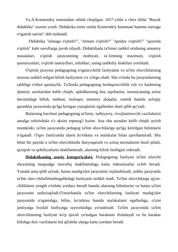 Ya.A.Komenskiy tomonidan ishlab chiqilgan. 1657-yilda u chex tilida "Buyuk
didaktika" asarini yozdi. Didaktika nomi ostida Komenskiy hammani hamma narsaga
o'rgatish san'ati" deb tushundi.
  Didaktika "nimaga o'qitish?", "nimani o'qitish?" "qanday o'qitish?" "qayerda
o'qitish" kabi savollarga javob izlaydi. Didaktikada ta'limni tashkil etishning umumiy
masalalari,  o'qitish  jarayonining  mohiyati,  ta'-limning  mazmuni,  o'qitish
qonuniyatlari, o'qitish tamoyillari, uslublari, uning tashkiliy shakllari yoritiladi.
O'qitish jarayoni pedagogning o'rgatuvchilik faoliyatini va ta'lim oluvchilarning
maxsus tashkil etilgan bilish faoliyatini o'z ichiga oladi. Shu o'rinda bu jarayonlarning
tahliliga e'tibor qarataylik. Ta'limda pedagogning boshqaruvchilik roli o'z kasbining
ijtimoiy asoslaridan kelib chiqib, ajdodlarining boy tajribasini, insoniyatning asrlar
davomidagi  bilish,  mehnat,  muloqot,  umumiy  aloqalar,  estetik  hamda  axloqiy
qarashlar jarayonida qo'lga kiritgan yutuqlarini egallashni shart qilib qo'yadi.
Bularning barchasi pedagogning ta'limiy, tarbiyaviy, rivojlantiruvchi vazifalarini
amalga oshirishida o'z aksini topmog'i lozim. Ana shu asosdan kelib chiqib aytish
mumkinki, ta'lim jarayonida pedagog ta'lim oluvchilariga qo'lga kiritilgan bilimlarni
o'rgatadi. O'quv faoliyatida ularni ko'nikma va malakalar bilan qurollantiradi. Shu
bilan bir paytda u ta'lim oluvchilarda dunyoqarash va axloq normalarini hosil qiladi,
qiziqish va qobiliyatlarni shakllantiradi, ularning bilish faolligini oshiradi.
Didaktikaning  asosiy  kategoriyalari. Pedagogning  faoliyati  ta'lim  oluvchi
shaxsining  maqsadga  muvofiq  shakllanishiga  katta  imkoniyatlar  ochib  beradi.
Yanada aniq qilib aytsak, butun mashg'ulot jarayonini rejalashtiradi, ushbu jarayonda
ta'lim oluv-chilarbilanbirgalikdagi faoliyatni tashkil etadi. Ta'lim oluvchilarga qiyin-
chiliklarni yengib o'tishda yordara beradi hamda ularning bilimlarini va butun ta'lim
jarayonini  tashxisqiladi.O'znavbatida  ta'lim  oluvchilarning  faoliyati  mashg'ulot
jarayonida  o'rganishga,  bilim,  ko'nikma  hamda  malakalami  egallashga,  o'zini
jamiyatga  foydali  faoliyatga  tayyorlashga  yo'naltiradi.  Ta'lim  jarayonida  ta'lim
oluvchilarning faoliyati ko'p qirrali yo'nalgan harakatni ifodalaydi va bu harakat
bilishga doir vazifalarni hal qilishda ularga katta yordam beradi.
