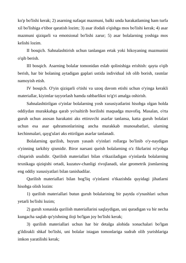 ko'p bo'lishi kerak; 2) asarning nafaqat mazmuni, balki unda harakatlaming ham turfa
xil bo'lishiga e'tibor qaratish lozim; 3) asar ifodali o'qishga mos bo'lishi kerak; 4) asar
mazmuni qiziqarli va emotsional bo'lishi zarur; 5) asar bolalarning yoshiga mos
kelishi lozim.
II bosqich. Sahnalashtirish uchun tanlangan ertak yoki hikoyaning mazmunini
o'qib berish.
III bosqich. Asarning bolalar tomonidan eslab qolinishiga erishish: qayta o'qib
berish, har bir bolaning aytadigan gaplari ustida individual ish olib borish, rasmlar
namoyish etish.
IV bosqich. O'yin qiziqarli o'tishi va uzoq davom etishi uchun o'yinga kerakli
materiallar, kiyimlar tayyorlash hamda rahbarlikni to'g'ri amalga oshirish.
Sahnalashtirilgan o'yinlar bolalarning yosh xususiyatlarini hisobga olgan holda
oddiydan murakkabga qarab yo'naltirib borilishi maqsadga muvofiq. Masalan, o'rta
guruh uchun asosan harakatni aks ettiruvchi asarlar tanlansa, katta guruh bolalari
uchun  esa  asar  qahramonlarining  ancha  murakkab  munosabatlari,  ularning
kechinmalari, qayg'ulari aks ettirilgan asarlar tanlanadi.
Bolalarning  qurilish,  buyum  yasash  o'yinlari  rollarga  bo'linib  o'y-naydigan
o'yinning tarkibiy qismidir. Biror narsani qurish bolalarning o'z fikrlarini ro'yobga
chiqarish usulidir.  Qurilish materiallari bilan  о'tkaziladigan  о'yinlarda  bolalarning
texnikaga qiziqishi ortadi, kuzatuv-chanligi rivojlanadi, ular geometrik jismlarning
eng oddiy xususiyatlari bilan tanishadilar.
Qurilish  materiallari  bilan  bog'liq  o'yinlarni  o'tkazishda  quyidagi  jihatlarni
hisobga olish lozim:
1) qurilish materiallari butun guruh bolalarining bir paytda o'ynashlari uchun
yetarli bo'lishi lozim;
2) guruh xonasida qurilish materiallarini saqlaydigan, uni quradigan va bir necha
kungacha saqlab qo'yishning iloji bo'lgan joy bo'lishi kerak;
3)  qurilish  materiallari  uchun  har  bir  detalga  alohida  xonachalari  bo'lgan
g'ildirakli shkaf bo'lishi, uni bolalar istagan tomonlariga sudrab olib yurishlariga
imkon yaratilishi kerak;
