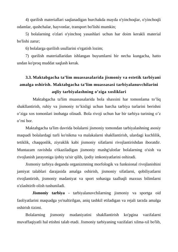4) qurilish materiallari saqlanadigan burchakda mayda o'yinchoqlar, o'yinchoqli
odamlar, qushchalar, hayvonlar, transport bo'lishi mumkin;
5) bolalarning o'zlari o'yinchoq yasashlari  uchun har doim kerakli material
bo'lishi zarur;
6) bolalarga qurilish usullarini o'rgatish lozim;
7)  qurilish  materiallaridan ishlangan  buyumlarni  bir  necha  kungacha,  hatto
undan ko'proq muddat saqlash kerak.
3.3. Maktabgacha ta’lim muassasalarida jismoniy va estetik tarbiyani
amalga oshirish. Maktabgacha ta’lim muassasasi tarbiyalanuvchilarini
aqliy tarbiyalashning o’ziga xosliklari 
   Maktabgacha  ta'lim  muassasalarida  bola  shaxsini  har  tomonlama  to’liq
shakllantirish, ruhiy va jismoniy to’kisligi uchun barcha tarbiya turlarini berishni
o’ziga xos tomonlari inobatga olinadi. Bola rivoji uchun har bir tarbiya turining o’z
o’rni bor.
Maktabgacha ta'lim davrida bolalarni jismoniy tomondan tarbiyalashning asosiy
maqsadi bolalardagi turli ko'nikma va malakalarni shakllantirish, ulardagi kuchlilik,
tetiklik,  chaqqonlik,  ziyraklik  kabi  jismoniy  sifatlarni  rivojlantirishdan  iboratdir.
Muntazam  ravishda  o'tkaziladigan  jismoniy  mashg'ulotlar  bolalarning  o'sish  va
rivojlanish jarayoniga ijobiy ta'sir qilib, ijodiy imkoniyatlarini oshiradi.
Jismoniy tarbiya deganda organizmning morfologik va funksional rivojlanishini
jamiyat  talablari  darajasida  amalga  oshirish,  jismoniy  sifatlarni,  qobiliyatlarni
rivojlantirish,  jismoniy  madaniyat  va  sport  sohasiga  taalluqli  maxsus  bilimlarni
o'zlashtirib olish tushuniladi.
 
 Jismoniy  tarbiya -  tarbiyalanuvchilarning  jismoniy  va  sportga  oid
faoliyatlarini maqsadga yo'naltirilgan, aniq tashkil etiladigan va rejali tarzda amalga
oshirish tizimi.
Bolalarning  jismoniy  madaniyatini  shakllantirish  ko'pgina  vazifalarni
muvaffaqiyatli hal etishni talab etadi. Jismoniy tarbiyaning vazifalari xilma-xil bo'lib,
