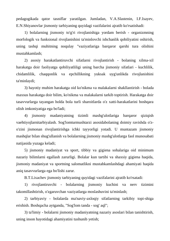 pedagogikada  qator  tasniflar  yaratilgan.  Jumladan,  V.A.Slastenin,  I.F.Isayev,
E.N.Shiyanovlar jismoniy tarbiyaning quyidagi vazifalarini ajratib ko'rsatishadi:
1)  bolalarning jismoniy to'g'ri rivojlanishiga  yordam  berish -  organizmning
morfologik va funksional rivojlanishini ta'minlovchi ishchanlik qobiliyatini oshirish,
uning  tashqi  muhitning  noqulay  "vaziyatlariga  barqaror  qarshi  tura  olishini
mustahkamlash;
2)  asosiy  harakatlantiruvchi  sifatlarni  rivojlantirish  -  bolaning  xilma-xil
harakatga doir faoliyatga qobiliyatliligi uning barcha jismoniy sifatlari - kuchlilik,
chidamlilik,  chaqqonlik  va  epchillikning  yuksak  uyg'unlikda  rivojlanishini
ta'minlaydi;
3) hayotiy muhim harakatga oid ko'nikma va malakalarni shakllantirish - bolada
maxsus harakatga doir bilim, ko'nikma va malakalarni tarkib toptirish. Harakatga doir
tasavvurlarga tayangan holda bola turli sharoitlarda o'z xatti-harakatlarini boshqara
olish imkoniyatiga ega bo'ladi;
4)  jismoniy  madaniyatning  tizimli  mashg'ulotlariga  barqaror  qiziqish
vaehtiyojlarnitarbiyalash. Sog'lomturmushtarzi asosidabolaning doimiy ravishda o'z-
o'zini  jismonan  rivojlantirishga  ichki  tayyorligi  yotadi.  U  muntazam  jismoniy
mashqlar bilan shug'ullanish va bolalarning jismoniy mashg'ulotlarga faol munosabati
natijasida yuzaga keladi;
5) jismoniy madaniyat va sport, tibbiy va gigiena sohalariga oid minimum
nazariy bilimlarni egallash zarurligi. Bolalar kun tartibi va shaxsiy gigiena haqida,
jismoniy madaniyat va sportning salomatlikni mustahkamlashdagi ahamiyati haqida
aniq tasavvurlarga ega bo'lishi zarur.
B.T.Lixachev jismoniy tarbiyaning quyidagi vazifalarini ajratib ko'rsatadi:
1)  rivojlantiruvchi  -  bolalarning  jismoniy  kuchini  va  nerv  tizimini
takomillashtirish, o'zgaruvchan vaziyatlarga moslashuvini ta'minlash;
2)  tarbiyaviy  -  bolalarda  ma'naviy-axloqiy  sifatlarning  tarkibiy  topi-shiga
erishish. Boshqacha aytganda, "Sog'lom tanda - sog' aql";
3) ta'limiy - bolalarni jismoniy madaniyatning nazariy asoslari bilan tanishtirish,
uning inson hayotidagi ahamiyatini tushunib yetish;
