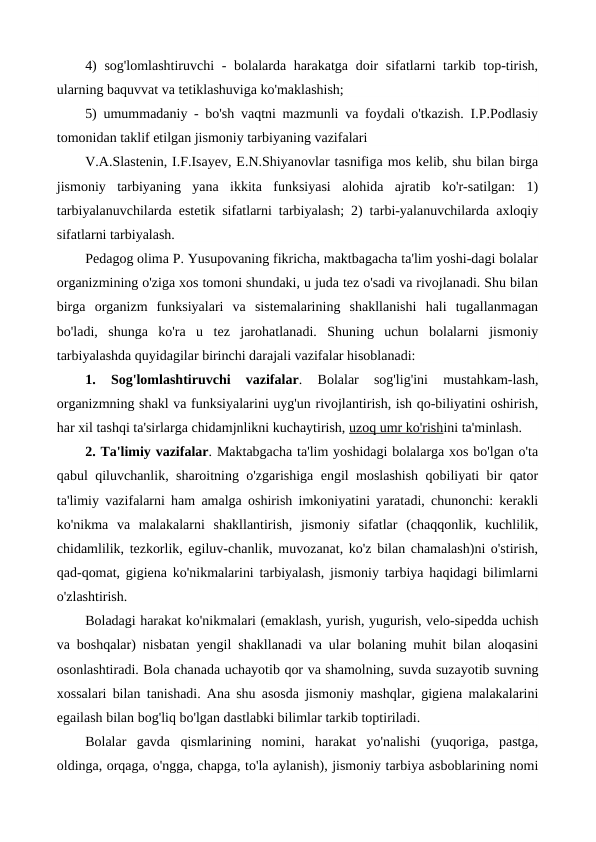 4)  sog'lomlashtiruvchi  - bolalarda harakatga doir  sifatlarni tarkib top-tirish,
ularning baquvvat va tetiklashuviga ko'maklashish;
5) umummadaniy - bo'sh vaqtni mazmunli va foydali o'tkazish. I.P.Podlasiy
tomonidan taklif etilgan jismoniy tarbiyaning vazifalari
V.A.Slastenin, I.F.Isayev, E.N.Shiyanovlar tasnifiga mos kelib, shu bilan birga
jismoniy  tarbiyaning  yana  ikkita  funksiyasi  alohida  ajratib  ko'r-satilgan:  1)
tarbiyalanuvchilarda estetik sifatlarni tarbiyalash; 2) tarbi-yalanuvchilarda axloqiy
sifatlarni tarbiyalash.
Pedagog olima P. Yusupovaning fikricha, maktbagacha ta'lim yoshi-dagi bolalar
organizmining o'ziga xos tomoni shundaki, u juda tez o'sadi va rivojlanadi. Shu bilan
birga  organizm  funksiyalari  va  sistemalarining  shakllanishi  hali  tugallanmagan
bo'ladi,  shunga  ko'ra  u  tez  jarohatlanadi.  Shuning  uchun  bolalarni  jismoniy
tarbiyalashda quyidagilar birinchi darajali vazifalar hisoblanadi:
1.
 Sog'lomlashtiruvchi  vazifalar.
 Bolalar  sog'lig'ini  mustahkam-lash,
organizmning shakl va funksiyalarini uyg'un rivojlantirish, ish qo-biliyatini oshirish,
har xil tashqi ta'sirlarga chidamjnlikni kuchaytirish, uzoq umr ko'rishini ta'minlash.
2. Ta'limiy vazifalar. Maktabgacha ta'lim yoshidagi bolalarga xos bo'lgan o'ta
qabul qiluvchanlik, sharoitning o'zgarishiga engil moslashish qobiliyati bir qator
ta'limiy vazifalarni ham amalga oshirish imkoniyatini yaratadi, chunonchi: kerakli
ko'nikma  va  malakalarni  shakllantirish,  jismoniy  sifatlar  (chaqqonlik,  kuchlilik,
chidamlilik, tezkorlik, egiluv-chanlik, muvozanat, ko'z bilan chamalash)ni o'stirish,
qad-qomat, gigiena ko'nikmalarini tarbiyalash, jismoniy tarbiya haqidagi bilimlarni
o'zlashtirish.
Boladagi harakat ko'nikmalari (emaklash, yurish, yugurish, velo-sipedda uchish
va boshqalar) nisbatan yengil shakllanadi va ular bolaning muhit bilan aloqasini
osonlashtiradi. Bola chanada uchayotib qor va shamolning, suvda suzayotib suvning
xossalari bilan tanishadi. Ana shu asosda jismoniy mashqlar, gigiena malakalarini
egailash bilan bog'liq bo'lgan dastlabki bilimlar tarkib toptiriladi.
Bolalar  gavda  qismlarining  nomini,  harakat  yo'nalishi  (yuqoriga,  pastga,
oldinga, orqaga, o'ngga, chapga, to'la aylanish), jismoniy tarbiya asboblarining nomi
