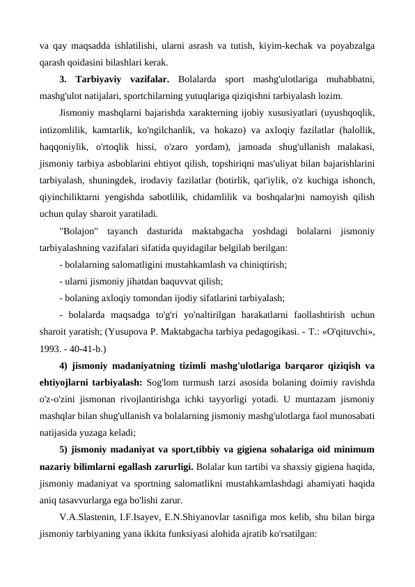 va qay maqsadda ishlatilishi, ularni asrash va tutish, kiyim-kechak va poyabzalga
qarash qoidasini bilashlari kerak.
3.  Tarbiyaviy  vazifalar. Bolalarda  sport  mashg'ulotlariga  muhabbatni,
mashg'ulot natijalari, sportchilarning yutuqlariga qiziqishni tarbiyalash lozim.
Jismoniy mashqlarni bajarishda xarakterning ijobiy xususiyatlari (uyushqoqlik,
intizomlilik, kamtarlik, ko'ngilchanlik, va hokazo) va axloqiy fazilatlar (halollik,
haqqoniylik,  o'rtoqlik  hissi,  o'zaro  yordam),  jamoada  shug'ullanish  malakasi,
jismoniy tarbiya asboblarini ehtiyot qilish, topshiriqni mas'uliyat bilan bajarishlarini
tarbiyalash, shuningdek, irodaviy fazilatlar (botirlik, qat'iylik, o'z kuchiga ishonch,
qiyinchiliktarni yengishda sabotlilik, chidamlilik va boshqalar)ni namoyish qilish
uchun qulay sharoit yaratiladi.
"Bolajon" tayanch dasturida  maktabgacha  yoshdagi  bolalarni  jismoniy
tarbiyalashning vazifalari sifatida quyidagilar belgilab berilgan:
- bolalarning salomatligini mustahkamlash va chiniqtirish;
- ularni jismoniy jihatdan baquvvat qilish;
- bolaning axloqiy tomondan ijodiy sifatlarini tarbiyalash;
-  bolalarda  maqsadga  to'g'ri  yo'naltirilgan  harakatlarni  faollashtirish  uchun
sharoit yaratish; (Yusupova P. Maktabgacha tarbiya pedagogikasi. - Т.: «O'qituvchi»,
1993. - 40-41-b.)
4) jismoniy madaniyatning tizimli mashg'ulotlariga barqaror qiziqish va
ehtiyojlarni tarbiyalash: Sog'lom turmush tarzi asosida bolaning doimiy ravishda
o'z-o'zini jismonan rivojlantirishga ichki tayyorligi yotadi. U muntazam jismoniy
mashqlar bilan shug'ullanish va bolalarning jismoniy mashg'ulotlarga faol munosabati
natijasida yuzaga keladi;
5) jismoniy madaniyat va sport,tibbiy va gigiena sohalariga oid minimum
nazariy bilimlarni egallash zarurligi. Bolalar kun tartibi va shaxsiy gigiena haqida,
jismoniy madaniyat va sportning salomatlikni mustahkamlashdagi ahamiyati haqida
aniq tasavvurlarga ega bo'lishi zarur.
V.A.Slastenin, I.F.Isayev, E.N.Shiyanovlar tasnifiga mos kelib, shu bilan birga
jismoniy tarbiyaning yana ikkita funksiyasi alohida ajratib ko'rsatilgan: 
