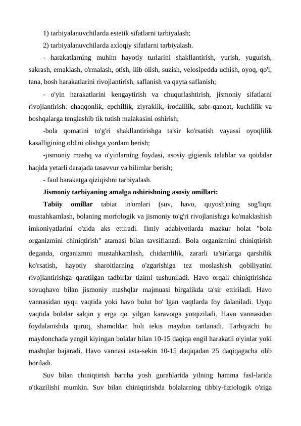 1) tarbiyalanuvchilarda estetik sifatlarni tarbiyalash;
2) tarbiyalanuvchilarda axloqiy sifatlarni tarbiyalash.
-  harakatlarning  muhim  hayotiy  turlarini  shakllantirish,  yurish,  yugurish,
sakrash, emaklash, o'rmalash, otish, ilib olish, suzish, velosipedda uchish, oyoq, qo'l,
tana, bosh harakatlarini rivojlantirish, saflanish va qayta saflanish;
-  o'yin  harakatlarini  kengaytirish  va  chuqurlashtirish,  jismoniy  sifatlarni
rivojlantirish: chaqqonlik, epchillik, ziyraklik, irodalilik, sabr-qanoat, kuchlilik va
boshqalarga tenglashib tik tutish malakasini oshirish;
-bola  qomatini  to'g'ri  shakllantirishga  ta'sir  ko'rsatish  vayassi  oyoqlilik
kasalligining oldini olishga yordam berish;
-jismoniy mashq va o'yinlarning foydasi, asosiy gigienik talablar va qoidalar
haqida yetarli darajada tasavvur va bilimlar berish;
- faol harakatga qiziqishni tarbiyalash.
Jismoniy tarbiyaning amalga oshirishning asosiy omillari:
Tabiiy  omillar 
tabiat  in'omlari  (suv,  havo,  quyosh)ning  sog'liqni
mustahkamlash, bolaning morfologik va jismoniy to'g'ri rivojlanishiga ko'maklashish
imkoniyatlarini  o'zida  aks  ettiradi.  Ilmiy  adabiyotlarda  mazkur  holat  "bola
organizmini chiniqtirish" atamasi bilan tavsiflanadi. Bola organizmini chiniqtirish
deganda,  organizmni  mustahkamlash,  chidamlilik,  zararli  ta'sirlarga  qarshilik
ko'rsatish,  hayotiy  sharoitlarning  o'zgarishiga  tez  moslashish  qobiliyatini
rivojlantirishga  qaratilgan  tadbirlar  tizimi  tushuniladi.  Havo  orqali  chiniqtirishda
sovuqhavo  bilan  jismoniy  mashqlar  majmuasi  birgalikda  ta'sir  ettiriladi.  Havo
vannasidan uyqu vaqtida yoki havo bulut bo' lgan vaqtlarda foy dalaniladi. Uyqu
vaqtida bolalar salqin  у erga qo' yilgan karavotga yotqiziladi. Havo vannasidan
foydalanishda  quruq,  shamoldan  holi  tekis  maydon  tanlanadi.  Tarbiyachi  bu
maydonchada yengil kiyingan bolalar bilan 10-15 daqiqa engil harakatli o'yinlar yoki
mashqlar bajaradi. Havo vannasi asta-sekin 10-15 daqiqadan 25 daqiqagacha olib
boriladi.
Suv  bilan  chiniqtirish  barcha  yosh  gurahlarida  yilning  hamma  fasl-larida
o'tkazilishi  mumkin.  Suv  bilan  chiniqtirishda  bolalarning  tibbiy-fiziologik  o'ziga
