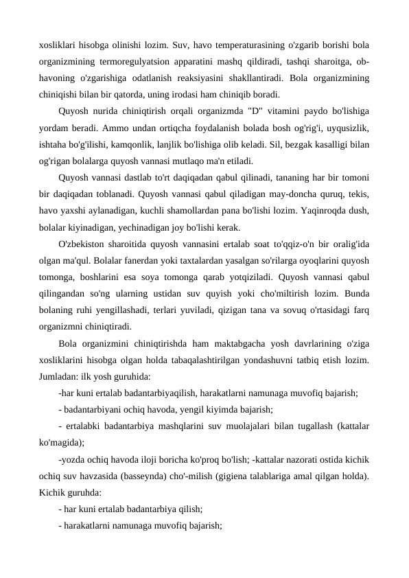xosliklari hisobga olinishi lozim. Suv, havo temperaturasining o'zgarib borishi bola
organizmining termoregulyatsion apparatini mashq qildiradi, tashqi sharoitga, ob-
havoning  o'zgarishiga  odatlanish  reaksiyasini  shakllantiradi.  Bola  organizmining
chiniqishi bilan bir qatorda, uning irodasi ham chiniqib boradi.
Quyosh nurida chiniqtirish orqali organizmda "D" vitamini paydo bo'lishiga
yordam beradi. Ammo undan ortiqcha foydalanish bolada bosh og'rig'i, uyqusizlik,
ishtaha bo'g'ilishi, kamqonlik, lanjlik bo'lishiga olib keladi. Sil, bezgak kasalligi bilan
og'rigan bolalarga quyosh vannasi mutlaqo ma'n etiladi.
Quyosh vannasi dastlab to'rt daqiqadan qabul qilinadi, tananing har bir tomoni
bir daqiqadan toblanadi. Quyosh vannasi qabul qiladigan may-doncha quruq, tekis,
havo yaxshi aylanadigan, kuchli shamollardan pana bo'lishi lozim. Yaqinroqda dush,
bolalar kiyinadigan, yechinadigan joy bo'lishi kerak.
O'zbekiston sharoitida quyosh vannasini ertalab soat to'qqiz-o'n bir oralig'ida
olgan ma'qul. Bolalar fanerdan yoki taxtalardan yasalgan so'rilarga oyoqlarini quyosh
tomonga, boshlarini  esa soya tomonga qarab yotqiziladi. Quyosh vannasi  qabul
qilingandan  so'ng  ularning  ustidan  suv  quyish yoki  cho'miltirish  lozim.  Bunda
bolaning ruhi yengillashadi, terlari yuviladi, qizigan tana va sovuq o'rtasidagi farq
organizmni chiniqtiradi.
Bola  organizmini  chiniqtirishda  ham  maktabgacha  yosh  davrlarining  o'ziga
xosliklarini hisobga olgan holda tabaqalashtirilgan yondashuvni tatbiq etish lozim.
Jumladan: ilk yosh guruhida:
-har kuni ertalab badantarbiyaqilish, harakatlarni namunaga muvofiq bajarish;
- badantarbiyani ochiq havoda, yengil kiyimda bajarish;
- ertalabki badantarbiya mashqlarini suv muolajalari bilan tugallash (kattalar
ko'magida);
-yozda ochiq havoda iloji boricha ko'proq bo'lish; -kattalar nazorati ostida kichik
ochiq suv havzasida (basseynda) cho'-milish (gigiena talablariga amal qilgan holda).
Kichik guruhda:
- har kuni ertalab badantarbiya qilish;
- harakatlarni namunaga muvofiq bajarish;
