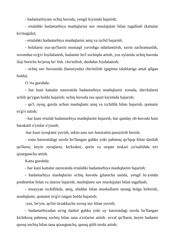 - badantarbiyani ochiq havoda, yengil kiyimda bajarish;
- ertalabki badantarbiya mashqlarini suv muolajalari bilan tugallash (kattalar
ko'magida);
- ertalabki badantarbiya mashqlarini aniq va izchil bajarish;
- bolalarni yuz-qo'llarini mustaqil yuvishga odatlantirish, suvni sachratmaslik,
sovundan to'g'ri foydalanish, badanini ho'l sochiqda artish, yoz oylarida ochiq havoda
iloji boricha ko'proq bo' lish. cho'milish, dushdan foydalanish;
- ochiq suv havzasida (basseynda) cho'milish (gigiena talablariga amal qilgan
holda).
О 'rta guruhda:
- har kuni kattalar nazoratida badantarbiya mashqlarini xonada, darchalarni
ochib qo'ygan holda bajarish; ochiq havoda esa sport kiyimida bajarish;
- qo'l, oyoq, gavda uchun mashqlami aniq va izchillik bilan bajarish, qomatni
to'g'ri tutish;
- har kuni ertalab badantarbiya mashqlarini bajarish, har qanday ob-havoda ham
harakatli o'yinlar o'ynash;
-har kuni oyoqlami yuvish, sekin-asta suv haroratini pasaytirib borish;
- xona haroratidagi suvda ho'llangan gubka yoki pahmoq qo'lqop bilan dastlab
qo'llarni,  keyin  oyoqlarni,  ko'krakni,  qorin  va  orqani  teskari  yo'nalishda  teri
qizarguncha artish.
Katta guruhda:
- har kuni kattalar nazoratida ertalabki badantarbiya mashqlarini bajarish;
-  badantarbiya  mashqlarini  ochiq  havoda  gilamcha  ustida,  yengil  ki-yimda
predmetlar bilan va ularsiz bajarish, mashqlami suv muolajalari bilan tugallash;
- muayyan izchillikda, aniq, shiddat bilan muskullarni tarang holga keltirish,
mashqlami, qomatni to'g'ri tutgan holda bajarish;
-yuz, bo'yin, qo'lni tirsakkacha sovuq suv bilan yuvish;
- badantarbiyadan so'ng darhol gubka yoki uy haroratdagi suvda ho'llangan
kichikroq pahmoq sochiq bilan tana a'zolarini artish: avval qo'llarni, keyin badanni
quruq sochiq bilan tana qizarguncha, quruq qilib tezda artish;

